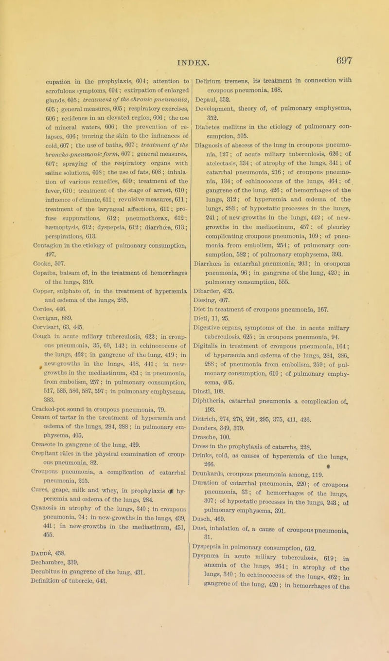 cnpation in the prophylaxis 604; attention to scrofulous f ymptoms, 604 ; extirpation of enlarged glands, 605; treatment of the chronic pneumonia, 605 ; general measures, 005 ; respiratory exercises, 000 ; residence in an elevnted region, 006 ; the use of mineral waters, 600; the prevention of re- lapses, 000; inuring the skin to the influences of cold, 607 ; the use of baths, 607 ; treatment of the broncho-pneumonic form, 007 ; general measures, 607; spraying of the respiratory organs with saline solutions, 003; the use of fats, 00S ; inhala tion of various remedies, 609; treatment of the fever, 010 J treatment of the stage of arrest, 610; influence of climate, 611; revulsive measures, 611 ; treatment of the laryngeal affections, 611 ; pro- fuse suppurations, 612; pneumothorax, 612; haemoptysis, 612; dyspepsia, 612; diarrhoea, 613; perspirations, 613. Contagion in the etiology of pulmonary consumption, 497. Cooke, 507. Copaiba, balsam of, in the treatment of hemorrhages of the lungs, 319. Copper, sulphate of, in the treatment of hyperemia and oedema of the lungs, 285. Cordes, 446. Corrigan, 689. Corvisart, 63, 445. Cough in acute miliary tuberculosis, 622; in croup- ous pneumnnia, 35, 69, 142; in echinococcus of the lungs, 402; in gangrene of the lung, 419; in new-growths in the lungs, 438, 441; in new- growths in the mediastinum, 451; in pneumonia, from embolism, 257; in pulmonary consumption, 517, 585, 5S0, 587, 597; in pulmonary emphysema, 3*3. Cracked-pot sound in croupous pneumonia, 79. Cream of tartar in the treatment of hyperemia and oedema of the lungs, 284, 288 ; in pulmonary em- physema, 405. Creasote in gangrene of the lung, 429. Crepitant rales in the physical examination of croup- ous pneumonia, 82. Croupous pneumonia, a complication of catarrhal pneumonia, 215. Cures, grape, milk and whey, in prophylaxis of hy- peremia and oedema of the lungs, 28-1. Cyanosis in atrophy of the lungs, 340 ; in croupous pneumonia, 74 ; in new-growths in the lungs, 439, 441; in new-growths in the mediastinum, 451, 455. Daudk, 458. Dechambre, 339. Decubitus in gangrene, of the lung, 431. Definition of tubercle, 043. Delirium tremens, its treatment in connection with croupous pneumonia, 168. Depaul, 352. Development, theory of, of pulmonary emphysema, 352. Diabetes mellitus in the etiology of pulmonary con- sumption, 505. Diagnosis of abscess of the lung in croupous pneumo- nia, 127; of acute miliary tuberculosis, 626; of atelectasis, 334 ; of atrophy of the lungs, 341; of catarrhal pneumonia, 210; of croupous pneumo- nia, 134; of echinococcus of the lungs, 464; of gangrene of the lung, 420; of hemorrhages of the lungs, 312; of hyperemia and oedema of the lungs, 283; of hypostatic processes in the lungs, 241; of new-growths in the lungs, 442; of new- growths in the mediastinum, 457; of pleurisy complicating croupous pneumonia, 109 ; of pneu- monia from embolism, 254 ; of pulmonary con- sumption, 582 ; of pulmonary emphysema, 393. Diarrhoea in catarrhal pneumonia, 203; in croupous pneumonia, 90; in gangrene of the lung, 420; in pulmonary consumption, 555. Dibarder, 435. Diesing, 467. Diet in treatment of croupous pneumonia, 167. Dietl, 11, 25. Digestive organs, symptoms of the. in acute miliary tuberculosis, 625 ; in croupous pneumonia, 94. Digitalis in treatment of croupous pneumonia, 104; of hypertemia and oedema of the lungs, 28-1, 286, 288; of pneumonia from embolism, 259; of pul- monary consumption, 010 ; of pulmonary emphy- sema, 405. Dinstl, 108. Diphtheria, catarrhal pneumonia a complication of, 193. Dittrich, 274, 276, 291, 295, 375, 411, 426. Donders, 349, 379. Drasche, 100. Dress in the prophylaxis of catarrhs, 228. Drinks, cold, as causes of hyperemia of the lungs, 266. # Drunkards, croupous pneumonia among, 119. Duration of catarrhal pneumonia, 220; of croupous pneumonia, &3; of hemorrhages of the lungs, 307; of hypostatic processes in the lungs, 243; ol pulmonary emphysema, 391. Dusch, 469. Dust, inhalation of, a cause of croupous pneumonia 31. Dyspepsia in pulmonary consumption, 612. Dyspnoea in acute miliary tuberculosis, 619; in antemia of the lungs, 264; in atrophy of the lungs, 310 ; in echinococcus of the lungs, 462; in gangrene of the lung, 420; in hemorrhages of the