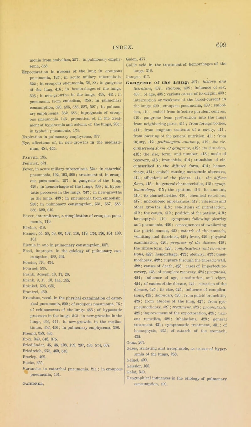 mor.ia from embolism, 257 ; in pulmonary emphy- sema, 383. Expectoration in abscess of the lung in croupous pneumonia, 127; in acute miliary tuberculosis, 622 ; in croupous pneumonia, 36, 88; in gangrene of the lung, 416, in hemorrhages of the lungs, 3'J5; in new-growths in the lungs, 438, 441; in pneumonia from embolism, 256; in pulmonary consumption, 520, 585, 586, 587, 507 ; in pulmon- ary emphysema, 362, 383; iuprognosis of croup- ous pneumonia, 143; promotion of, in the treat- ment of hyperemia and oedema of the lungs, 285 ; in typhoid pneumonia, 124. Expiration in pulmonary emphysema, 377. Eye, affections of, in new-growths in the mediasti- num, 454, 455. Fauvel, 105. Fen wick, 521. Fever, in acute miliary tuberculosis, 624; in catarrhal pneumonia, 102, 103, 200 ; treatment of, in croup- ous pneumonia, 157 ; in gangrene of the lung, 420 ; in hemorrhages of the lungs, 306 ; in hypos- tatic processes in the lungs, 242; in new-growths in the lungs, 430 ; in pneumonia from embolism, 256; in pulmonary consumption, 531, 567, 585, 586, 599, 610. Fever, intermittent, a complication of croupous pneu- monia, 119. Fischer, 418. Fismer, 55, 58, 59, 66, 107, 116, 119, 124,126, 134, 139, 161. Fistula in ano in pulmonary consumption, 557. Food, improper, In the etiology of pulmonary con- sumption, 488, 492. Forsfcer, 370, 434. Fournet, 53S. Frank, Joseph, 10, 17, 26. Frank, J. P., 10, 144, 185. Frankel, 503, 635. Frantzel, 439. Fremitus, vocal, in the physical examination of catar- rhal pneumonia, 200 ; of croupous pneumonia. 76 : of echinococcus of the lungs, 463 ; of hypostatic processes in the lungs, 212; in new-growths in the lungs, -138, 441 ; in new-growths in the medias- tinum, 452, 456 ; in pulmonary emphysema, 386. Freund, 359, 4S5. Frey, 340, 343, 375. Friedlander, 45, 46, 198, 199, 207, 405, 574, 667. Friedreich, 275, 469, 540. Froriep, 469. Fuchs, 355. Furuncles in catarrhal pneumonia, 211 ; in croupous pneumonia, 101. G-AIEDNEE, Galen, 477. Gallic acid in the treatment of hemorrhages of the lungs, 318. Gamgee. 417. Gangrene of the Lung. 407; history and literature, 407; etiology, 408; influence of sex, 408 ; of age, 408 ; various causes of its origin, 409 ; interruption or weakness of the blood-current in the lungs, 409; croupous pneumonia, 409; embol- ism, 410 ; emboli from infective purulent centres, 410 ; gangrene from perforation into the lungs from neighboring parts, 411 ; from foreign bodies, 411; from stagnant contents of a cavity, -111 ; from lowering of the general nutrition, 411 : from injury, 412; pathological anatomy, 412; tin cir- cumscribed form of gangrene, 412; its situation, 413; the size, form, and number, 413; mode of recovery, 413; bronchitis, 414; transition of cir- cumscribed to the diffused form, 414; hemor- rhage, 414; emboli causing metastatic abscesses, 414; affections of the pleura, 414; the diffuse form, 415 ; its general characteristics, 415 ; symp- tomatology, 415; the sputum, 416; its amount, 416 ; its characteristics, 416 : chemieal reactions, 417; microscopic appearances, 417 ; vibriones and other growths, 418; conditions of putrefaction, 419 ; the cough, 419 ; position of the patient, 419 ; hemoptysis, 419; symptoms following pleurisy and pneumonia, 420; consequences of swallowing the putrid masses, 420; catarrh of the stomach, vomiting, and diarrhoea, 420 ; fever, 420 : physical examination, 420 ; progress of the disease, 420 ; the diffuse form, 422 ; complications and termina- tions, 422; hemorrhage, 422 ; pleurisy, 422; pneu- mothorax, 422 ; rupture through the thoracic wall, 422; causes of death, 423 ; eases of imperfect re- covery, 423 : of complete recovery, 424 : prognosis, 424; influence of age, constitution, ami vigor, 424 ; of causes of the disease, 424 : situation of the disease, 425 ; its size, 425; influence of complica- tions, 425 ; diagnosis, 426 ; from putrid bronchitis, 426 : from abscess of the lung, 427; from pyo- pneumothorax, 427 ; treatment. 42S : prophylaxis, 425 ; improvement of the expectoration, 428; vari- ous remedies, 428; inhalations, 420; general treatment. 431: symptomatic treatment, 431 ; of haemoptysis, 432; of catarrh of the stomach, 432. Ganz, 267. Gases, irritating and irrespirablc, as causes of hyper- emia of the lungs, 268. Geigel, 490. Geissler, 100. Geist, 340. Geographical influences in the etiology of pulmonary consumption, 490.