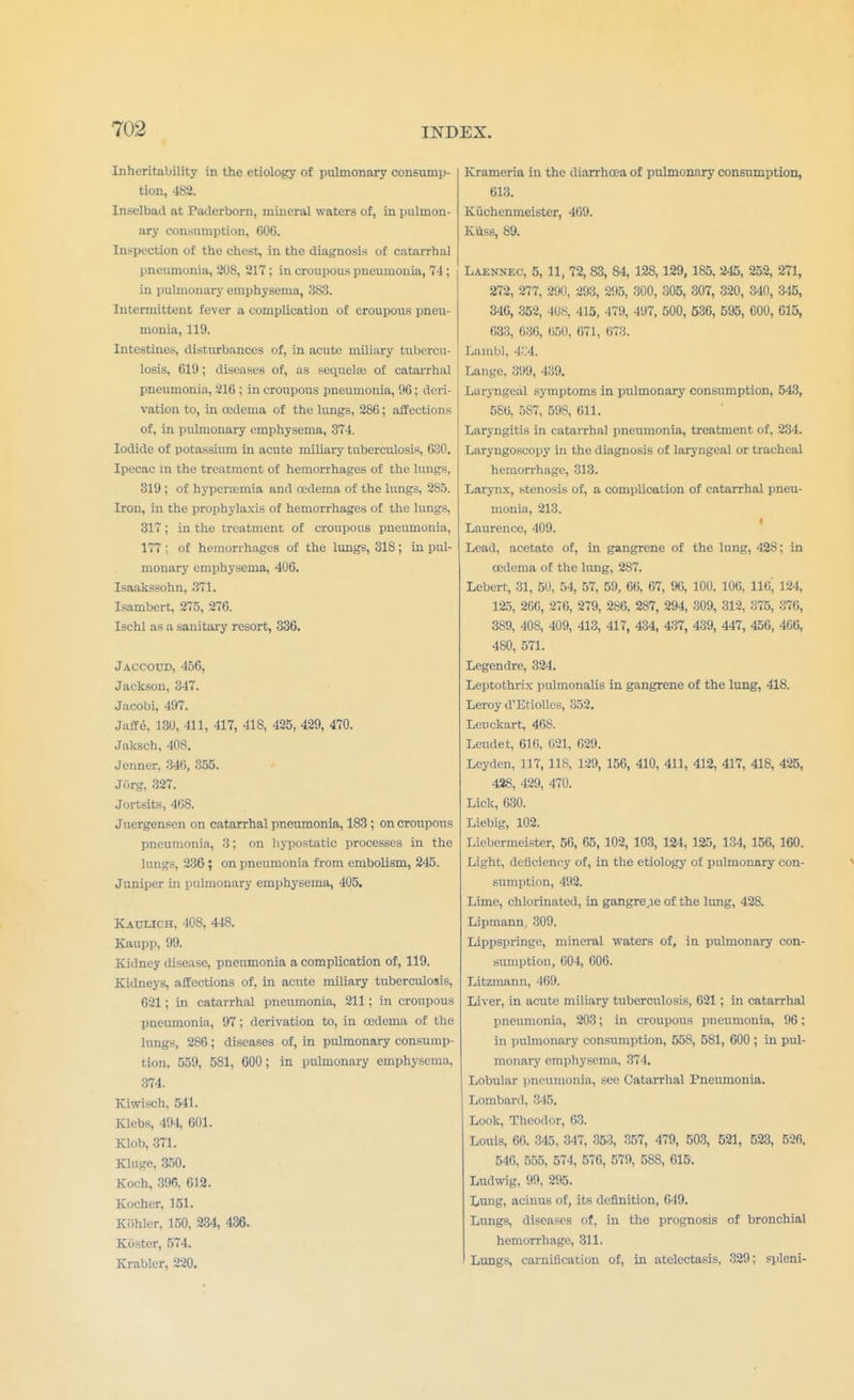 Inheritability in the etiology of pulmonary consump- tion, 482. Inselbail at Paderborn, mineral waters of, in pulmon- ary consumption, 600. Inspection of the chest, in the diagnosis of catarrhal pneumonia, 208, 217; in croupous pneumonia, 74; in pulmonary emphysema, 383. Intermittent fever a complication of croupous pneu- monia, 119. Intestines, disturbances of, in acute miliary tubercu- losis, C19; diseases of, as sequela} of catarrhal pneumonia, 210 ; in croupous pneumonia, 90; deri- vation to, in cedema of the lungs, 280; affections of, in pulmonary emphysema, 374. Iodide of potassium in acute miliary tuberculosis, 030. Ipecac in the treatment of hemorrhages of the lungs, 319 ; of hyperemia and cedema of the lungs, 285. Iron, in the prophylaxis of hemorrhages of the lungs, 317; in the treatment of croupous pneumonia, 177 ; of hemorrhages of the lungs, 318; in pul- monary emphysema, 406. Isaakssohn, 371. Isambert, 275, 276. Ischl as a sanitary resort, 336. Jaccoud, 456, Jackson, 347. Jacobi, 497. Jaffe. 130, 111, 417, 418, 425, 429, 470. Jaksch, 408. Jenner, 340, 355. Jiirg, 327. Jortsits, 468. Juergensen on catarrhal pneumonia, 183 ; on croupous pneumonia, 3; on hypostatic processes in the lungs, 236; on pneumonia from embolism, 245. Juniper in pulmonary emphysema, 405. Kaulich, 408, 448. Kaupp, 99. Kidney disease, pneumonia a complication of, 119. Kidneys, affections of, in acute miliary tuberculosis, 021; in catarrhal pneumonia, 211; in croupous pneumonia, 97; derivation to, in cedema of the lungs, 286; diseases of, in pulmonary consump- tion, 559, 581, 600; in pulmonary emphysema, 374. Kiwisch, 541. Klcbs, 494, 601. Klob, 371. Kluge, 350. Koch, 396, 612. Kocher, 151. Kiihlcr, 150, 234, 436. Koster, 574. Krabler, 220. Krameria in the diarrhoea of pulmonary consumption, 613. Kuchenmeister, 469. Kviss, 89. Laennec, 5, 11, 72, 83, 84, 128,129, 185, 245, 252, 271, 272, 277, 290, 293, 295, 300, 305, 307, 320, 340, 345, 346, 352, 408, 415, 479, 497, 500, 536, 595, 000, 615, 633, 636, 050, 071, 673. Lambl, 4.'.'4. Lange, 399, 439. Laryngeal symptoms in pulmonary consumption, 543, 586, 587, 598, 611. Laryngitis in catarrhal pneumonia, treatment of, 234. Laryngoscopy in the diagnosis of laryngeal or tracheal hemorrhage, 313. Larynx, stenosis of, a complication of catarrhal pneu- monia, 213. Laurence, 409. Lead, acetate of, in gangrene of the lung, 428; in cedema of the lung, 287. Lebert, 31, 50, 54, 57, 59, 66, 67, 96, 100. 106, 116^ 124, 125, 266, 276, 279, 286, 287, 294, 309, 312, 375, 376, 389, 40S, 409, 413, 417, 434, 437, 439, 447, 450, 466, 480, 571. Legendre, 324. Leptothrix pulmonalis in gangrene of the lung, 418. Leroy d'Etiolles, 352. Leuckart, 408. Leudet, 610. 021, 029. Leyden, 117, US, 129, 156, 410, 411, 412, 417, 418, 425, 428, 429, 470. Lick, 630. Liebig, 102. Liebermeister, 56, 65, 102, 103, 124, 125, 134, 156, 160. Light, deficiency of, in the etiology of pulmonary con- sumption, 492. Lime, chlorinated, in gangre,ie of the lung, 428. Lipmann, 309. Lippspringe, mineral waters of, in pulmonary con- sumption, 004, GOG. Litzmann, 469. Liver, in acute miliary tuberculosis, 021 ; in catarrhal pneumonia, 203; in croupous pneumonia, 96; in pulmonary consumption, 558, 581, 600 ; in pul- monary emphysema, 874. Lobular pneumonia, sec Catarrhal Pneumonia. Lombard, 345. Look, Theodor, 63. Louis, 60. 345, 347, 353, 357, 479, 503, 521, 523, 526, 546, 555, 574, 576, 579, 588, 615: Ludwig, 99, 295. Lung, acinus of, its definition, 649. Lungs, diseases of, in the prognosis of bronchial hemorrhage, 311. Lungs, carnification of, in atelectasis, 329; spleni-