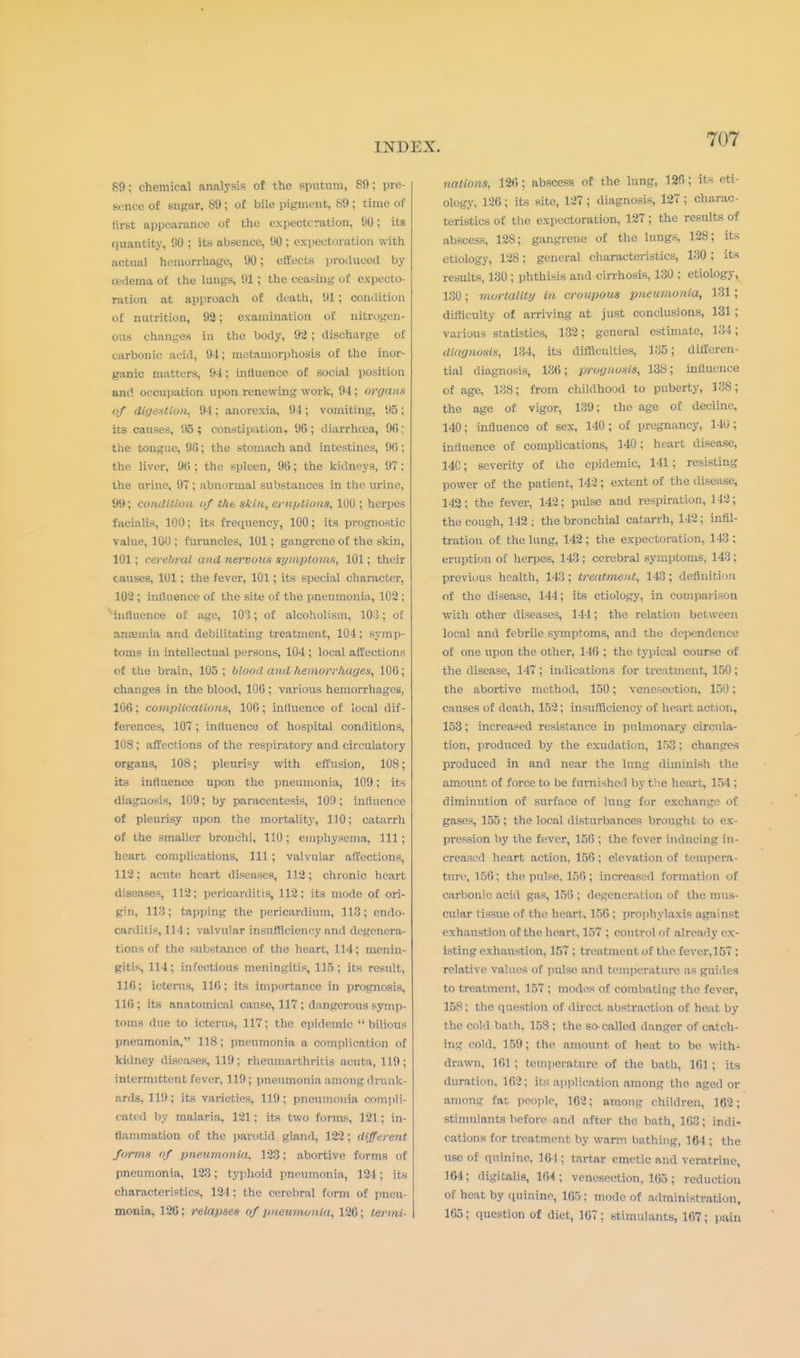 89; chemical analysis of the sputum, 89; pre- sence of sugar, 89; of bile pigment, 89; time of tirst appearance of the expectcration, 90; its quantity, 90 ; its absence, 90 ; expectoration with actual hemorrhage, 90; effects produced by eadeau of the lungs, 91; the ceasing of expecto- ration at approach of death, ill ; condition Of nutrition, 92; examination of nitrogen- ous changes in the body, 92; discharge of carbonic acid, 94; metamorphosis of the inor- ganic matters, 94; influence of social position and occupation upon renewing work, 94; organ.* of digestion, 94; anorexia, 94; vomiting, 95; its causes, '.15; constipation, 96; diarrhoea, 96: the tongue, 96; the stomach and intestines, 90; the liver, 90 ; the spleen, 9t); the kidneys, 97; the urine, 9T; abnormal substances in the urine, 99; condition of the skin, eruptions, 1UU ; herpes facialis, 100; its frequency, 100; its prognostic value, 100 ; furuncles, 101; gangrene of the skin, 101; cerebral and nervous symptoms, 101; their causes, 101; the fever, 101; its special character, 102 ; influence of the site of the pneumonia, 102 ; influence of age, 101; of alcoholism, 103; of anaemia and debilitating treatment, 104: symp- toms in intellectual persons, 104 ; local affections of the brain, 105; blood and hemorrhages, 100; changes in the blood, 100 ; various hemorrhages. 100; complications, 100; influence of local dif- ferences, 10T ; influence of hospital conditions, 108; affections of the respiratory and circulatory organs, 108; pleurisy with effusion, 108; its influence upon the pneumonia, 109; its diagnosis, 109; by paracentesis, 10!); influence of pleurisy upon the mortality, 110; catarrh of the smaller bronchi, 110; emphysema, 111; heart complications. 111 ; valvular affections, 112; acute heart diseases, 112; chronic heart diseases, 112; pericarditis, 112: its mode of ori- gin, 113; tapping the pericardium, 113; endo- carditis, 114 : valvular insufficiency and degenera- tions of the substance of the heart, 114; menin- gitis, 114; infectious meningitis, 115; its result, 110; icterus, 116; its importance in prognosis, 116; its anatomical cause, 117 ; dangerous symp- toms due to icterus, 117; the epidemic bilious pneumonia, 118 ; pneumonia a complication of kidney diseases, 119; rhenmarthricis acuta, 119; intermittent fever, 119; pneumonia among drunk- ards, 119; its varieties, 119; pneumonia compli- cated by malaria, 121 : its two forms, 121 : in- flammation of the parotid gland, 122; different forms of pneumonia, 123; abortive forms of pnenmonia, 123; typhoid pneumonia, 124; its characteristics, 124: the cerebral form of pneu- monia, 126; relapses of pneumonia, 126; termi- nations, 126; abscess of the lung, 120; its eti- ology, 126; its site, 127; diagnosis, 127 ; charac- teristics of the expectoration, 127 ; the results of abscess, 128; gangrene of the lungs, 128; its etiology, 128; general characteristics, 130; its results, 130 ; phthisis and cirrhosis, 130 ; etiology, 130; mortality in croupous pneumonia, 131; difficulty of arriving at just conclusions, 131 ; various statistics, 132; general estimate, 134; diagnosis, 134, its difficulties, 135; differen- tial diagnosis, 136; prognosis, 138; influence of age, 138; from childhood to puberty, 138; the age of vigor, 139: the age of decline, 140; influence of sex, 140; of pregnancy, 140; influence of complications, 140; heart disease, 14C; severity of the epidemic, 141; resisting power of the patient, 142; extent of the disease, 142; the fever, 142; pulse and respiration, 142; the cough, 142 ; the bronchial catarrh, 142; infil- tration of the lung, 142 ; the expectoration, 143 ; eruption of herpes, 143; cerebral symptoms, 143; previous health, 143; treatment, 143; definition of the disease, 144; its etiology, in comparison with other diseases, 144; the relation between local and febrile symptoms, and the dependence of one upon the other, 146 ; the typical course of the disease, 147 ; indications for treatment, 150 ; the abortive method, 150; venesection, 150; causes of death, 152; insufficiency of heart action, 153; increased resistance in pulmonary circula- tion, produced by the exudation, 153; changes produced in and near the lung diminish the amount of force to be furnished by the heart, 154 ; diminution of surface of lung for exchange of gases, 155; the local disturbances brought to ex- pression by the fever, 156 ; the fever inducing in- creased heart action, 156; elevation of tempera- ture, 150: the pulse. 156; increased formation of carbonic acid gas, 156 ; degenerat ion of the mus- cular tissue of the heart. 156 ; prophylaxis against exhaustion of the heart, 157 ; control of already ex- isting exhaustion, 157 ; treatment of the fever,157 : relative values of pulse and temperature as guides to treatment, 157 ; modes of combating the fever, 158: the question of direct abstraction of heat by the cold bath. 158 ; the so-called danger of catch- ing cold, 159; the amount of heat to be with- drawn, 161 ; temperature of the bath, 161 ; its duration. 102; its application among the aged or among fat people, 162; among children, 162; stimulants before and after the bath, 163; indi- cations for treatment by warm bathing, 164 ; the use of quinine, 164 ; tartar emetic and vcratrine, 164; digitalis, 164; venesection, 165 ; reduction of heat by quinine, 165: mode of administration, 165; question of diet, 167; stimulants, 167; pain
