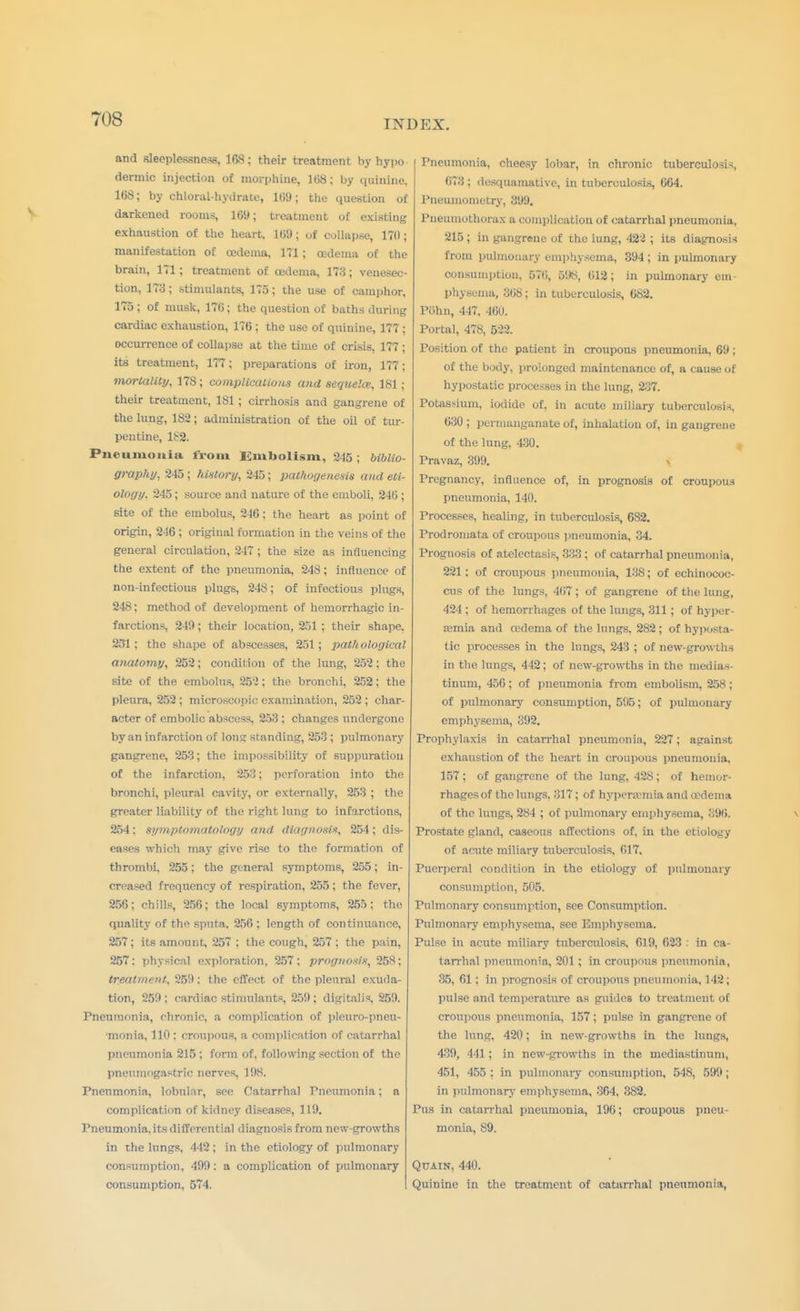 and sleeplessness, 16S; their treatment by hyi>o dermic injection of morphine, 168; by quinine, 168; by chloral-hydrate, 169; the question of darkened rooms, 169; treatment of existing exhaustion of the heart, 169; of collapse, 170; manifestation of oedema, 171 ; oedema of the brain, 171; treatment of oedema, 173; venesec- tion, 173; stimulants, 175; the use of camphor, 175 ; of musk, 176; the question of baths during cardiac exhaustion, 176 ; the use of quinine, 177 ; occurrence of collapse at the time of crisis, 177; its treatment, 177; preparations of iron, 177; mortality, 178; complications and sequela;, 181; their treatment, 181; cirrhosis and gangrene of the lung, 182; administration of the oil of tur- pentine, Pneumonia from Embolism, 215 ; biblio- graphy, 245; history, 245; pathogenesis and eti- ology. 245; source and nature of the emboli, 216; 6ite of the embolus, 246; the heart as point of origin, 246 ; original formation in the veins of the general circulation, 247 ; the size as influencing the extent of the pneumonia, 248; influence of non-infectious plugs, 248; of infectious plugs, 248; method of development of hemorrhagic in- farctions, 249; their location, 251 ; their shape. 251; the shape of abscesses, 251; pathological anatomy, 252; condit ion of the lung, 252; the site of the embolus, 252; the bronchi, 252; the pleura, 252 ; microscopic examination, 252 ; char- acter of embolic abscess. 253 ; changes undergone by an infarction of long standing, 253 ; pulmonary gangrene, 253; the impossibility of suppuration of the infarction, 253; perforation into the bronchi, pleural cavity, or externally, 253 ; the greater liability of the right lung to infarctions, 254; symptomatology and diagnosis, 254; dis- eases which ma}- give rise to the formation of thrombi. 255; the general symptoms, 255; in- creased frequency of respiration, 255; the fever, 256: chills, 256; the local symptoms, 255; the quality of the sputa. 256; length of continuance, 257; its amount, 257 ; the cough, 257 ; the pain, 257: physical exploration, 257: prognosis, 258; treatment. 259; the effect of the pleural exuda- tion, 259 : cardiac stimulants, 259; digitalis, 259. Pneumonia, chronic, a complication of pleuro-pneu- •monia, 110 : croupous, a complication of catarrhal pneumonia 215 ; form of, following section of the pneumogastric nerves, 198. Pneumonia, lobular, see Catarrhal Pneumonia; a complication of kidney diseases, 119. Pneumonia, its differential diagnosis from new-growths in the lungs, 442; in the etiology of pulmonary consumption, 499: a complication of pulmonary consumption, 574. Pneumonia, cheesy lobar, in chronic tuberculosis, 673 ; desquamative, in tuberculosis, 664. Pneumometry, 399. Pneumothorax a complication of catarrhal pneumonia, 215 ; in gangrene of the lung, 422 ; its diagnosis from pulmonary emphysema, 394 ; in pulmonary consumption, 576, 598, 612; in pulmonary em- physema, 368; in tuberculosis, 682. Piihn, 447, 460. Portal, 478, 522. Position of the patient in croupous pneumonia, 69 ; of the body, prolonged maintenance of, a cause of hypostatic processes in the lung, 237. Potassium, iodide of, in acute miliary tuberculosis, 630 ; permanganate of, inhalation of, in gangrene of the lung, 430. Pravaz, 399. Pregnancy, influence of, in prognosis of croupous pneumonia, 140. Processes, healing, in tuberculosis, 682. Prodromata of croupous pneumonia, 34. Prognosis of atelectasis, 333; of catarrhal pneumonia, 221; of croupous pneumonia, 138; of echinococ- cus of the lungs, 467; of gangrene of the lung, 424 : of hemorrhages of the lungs, 311 ; of hyper- emia and oedema of the lungs, 282; of hyposta- tic processes in the lungs, 243 ; of new-growths in the lungs, 442; of new-growths in the medias- tinum, 456 ; of pneumonia from embolism, 258 ; of pulmonary consumption, 595; of pulmonary emphysema, 392. Prophylaxis in catarrhal pneumonia, 227; against exhaustion of the heart in croupous pneumonia, 157 ; of gangrene of the lung, 428; of hemor- rhages of the lungs. 317; of hyperemia and oedema of the lungs, 284 ; of pulmonary emphysema, 396. Prostate gland, caseous affections of, in the etiology of acute miliary tuberculosis, 617. Puerperal condition in the etiology of pulmonary consumption, 505. Pulmonary consumption, see Consumption. Pulmonary emphysema, see Emphysema. Pulse in acute miliary tuberculosis, 619, 623 . in ca- tarrhal pneumonia, 201 ; in croupous pneumonia, 35, 61: in prognosis of croupous pneumonia, 142; pulse and temperature as guides to treatment of croupous pneumonia, 157; pulse in gangrene of the lung, 420; in new-growths in the lungs, 439, 441 ; in new-growths in the mediastinum, 451, 455 : in pulmonary consumption, 518, 599 ; in pulmonary emphysema, 364, 382. Pus in catarrhal pneumonia, 190; croupous pneu- monia, 89. Quain, 440. Quinine in the treatment of catarrhal pneumonia,