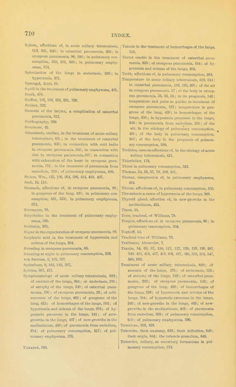 INDEX. Spleen, affections of, in acute miliary tuberculosis, 819, 621, 625; in catarrhal pneumonia, 203; in croupous pneumonia, 96, 12-1; in pulmonary con- sumption, 5511, 5S1, 600; in pulmonary emphy- sema, 3T4. Spleuizatiun of the lungs in atelectasis, 328; in hyperemia, 271. Sprengel, Kurt, 10. Squill in the treatment of pulmonary emphysema, 405. Stark, 4T8. Stcffen, 186, 189, 215, 221, 328. Steiner, 222. Stenosis of the larynx, a complication of catarrhal pneumonia, 213. Stethography, 399. Steudener, 45. Stimulants, cardiac, in the treatment of acute miliary tuberculosis, 631; in the treatment of catarrhal pneumonia, 233; in connection with cold baths in croupous pneumonia. 163 ; in connection with diet in croupous pneunionia,167 ; in connection with exhaustion of the heart in croupous pneu- monia, 1T5 ; in the treatment of pneimiouia from embolism, 259; of pulmonary emphysema, 406. Stokes, Wm., 125, 1S6, 264, 396, 414, 429, 437. Stoll. 10, 118. Stomach, affections of, in croupous pneumonia, 90; in gangrene of the lung, 420; in pulmonary con- sumption, 551, 579; in pulmonary emphysema, 374. Stromeyer, 76. Strychnine in the treatment of pulmonary emphy- sema, 396. Snbbotin, 223. Sugar in the expectoration of croupous pneumonia, 89. Sulphuric acid in the treatment of hyperemia and oedema of the lungs, 2S4. Sweating in croupous pneumonia, 66. Sweating at night in pulmonary consumption, 5S6. Tun Swieten, 8, 185. 307. Sydenham, 9, 183, 185, 307. Sylvius, 307, 477. Symptomatology of acute miliary tuberculosis, 622; of anemia of the lungs, 264 ; of atelectasis, 330 ; of atrophy of the lungs, 340 ; of catarrhal pneu- monia, 190 ; of croupous pneumonia, 52; of echi- nococcus of the lungs, 462 ; of gangrene of the lung, 415; of hemorrhages of the lungs, 302; of hyperemia and oedema of the lungs, 276; of hy- postatic processes in the lungs, 241: of new- growths in the lungs, 437 ; of new-growths in the mediastinum, 450: of pneumonia from embolism, 254: of pulmonary consumption, 517; of pul- monary emphysema, 376. Tabarie, 399. Tannin in the treatment of hemorrhages of the lungs, 318. Tartar emetic in the treatment of catarrhal pneu- monia, 233 ; of croupous pneumonia, 164 ; of hy- perenua and oedema of the lungs, 285. Teeth, affections of, in pulmonary consumption, 564. Temperature in acute miliary tuberculosis, 619. 624 ; iu catarrhal pneumonia, 192, 193, 200 ; of the air in croupous pneumonia, 17 ; of the body in croup- ous pneumonia, 35, 53, 55; in its prognosis, 142; temperature and pulse as guides to treatment of croupous pneumonia, 157; temperature in gan- grene of the lung, 420; in hemorrhages of the lungs, 306 ; in hypostatic processes in the lungs, 242; in pneumonia from embolism, 256; of the air, in the etiology of pulmonary consumption, 491; of the body in pulmonary consumption, 567; of the body in the prognosis of pulmon- ary consumption, 599. Testicles, caseous affections of, in the etiology of acute miliary tuberculosis, 617. Thierfelder, 172. Thirst in pulmonary consumption, 553. Thomas, 54, 56, 57, 79, 100, 101. Thorax, compression of, in pulmonary emphysema, 404. Throat, affections of, in pulmonary consumption, 553. Thrombosis a cause of hyperemia of the lungs, 268. Thyroid gland, affection of, in new-growths in the mediastinum, 455. Tissot, 10. Tone, tracheal, of Williams, 79. Tongue, affections of, in croupous pneumonia, 96; in pulmonary consumption, 552. Tophoff, 54. Tracheal tone of Williams, 79. Trallianus, Alexander. 7. Traube, 54, 69, 87, 116. 117, 127, 128, 129. 198, 287, 349, 410, 410, 417, 419, 4i'6, 427, 428, 508, 5E0, 547, 500, 622. Treatment of acute miliary tuberculous, 629; of anamiia of the lungs, 265 ; of atelectasis. 335; of atrophy of the lungs. 342 ; of catarrhal pneu- monia, 223; of croupous pneumonia, 143; of gangrene of the lung. 428; of hemorrhages of the lunu's. 316 : of hyperemia and oedema of the lungs. 284 ; of hypostatic processes in the lungs, 243 ; of new-growths in the lungs, 443; of new- growths in the mediastinum, 4C0 : of pneumonia from embolism, 259 ; of pulmonary consumption, 6'J0 ; of pulmonary emphysema. 396. Trousseau, 319, 429. Tubercles, their anatomy, 642; their definition, 643; their origin. 644 : the tubercle grauulum, 648. Tubercles, miliary, as secondary formations in pul- monary consumption, 572.