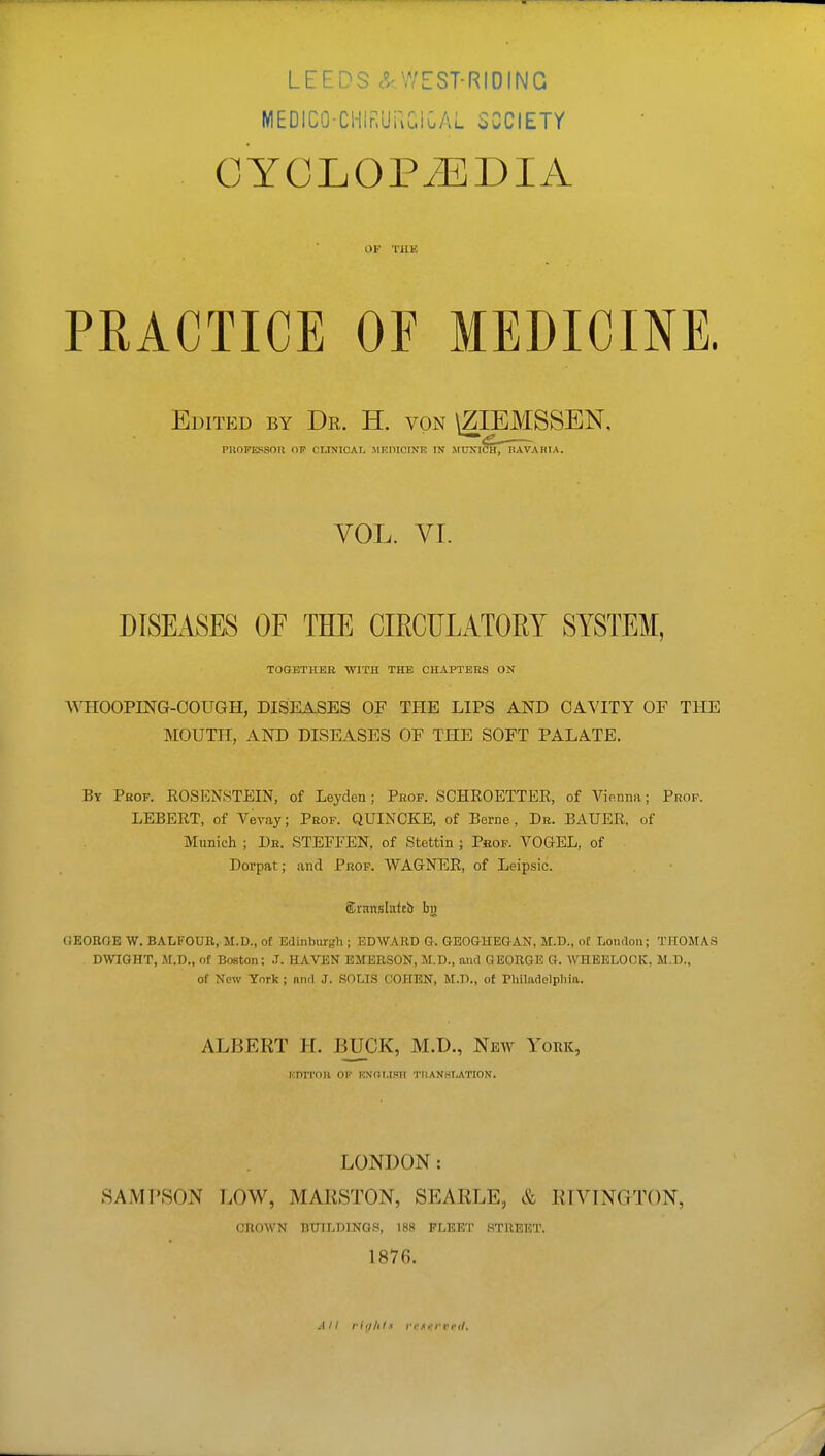 LEEDS c^ WEST-RIOING MEDICO-Cl-liRUuCiCAL SCCIETY CYOLOPiEDIA OF I'llE PRACTICE OE MEDICINE. Edited by Dr. H. von \ZIEMSSEN, PHOFESSOn OF CLINICAL MRmCINE IN M UXI^f~Il A VA HIA. VOL. VT. DISEASES OF THE CIRCULATOEY SYSTEM, TOGETHER WITH THE CHAPTERS ON \\TIOOPING-OOUGH, DISEASES OF THE LIPS AND CAVITY OF THE MOUTH, AND DISEASES OF THE SOFT PALATE. By Prof. EOSENSTEIN, of Leyden; Prof. SCHROETTEE, of ViRnim; Prof. LEBEET, of Vevay; Prof. QUINCKE, of Berne , Dr. BAUEE, of Munich ; Dh. STEFFEN, of Stettin ; Prof. VOGEL, of Dorpat; and Prof. WAGNEE, of Leipsic. Strsnslattb bj» GEOROE W. BALFOUR, M.D., of Edinburgh ; EDWARD G. GEOGHEGAN, M.D., <)£ London; TJtOMAS DWIGHT, M.D., of Boston; J. HAVEN EMERSON, M.D., and GEORGE G. WHEELOOK, M.D., of New York ; niul J. SOLIS COHEN, M.D., of Pliiladelpliia. ALBERT H. BUCK, M.D., New York, Kni'l'OU OF RNOI.ISII 'I'llANHI/ATION. LONDON: SAMPSON LOW, MAKSTON, SEARLE, & RTVINGTON, CROWN BUILDINGS, 188 FLEET STREET. 1876.