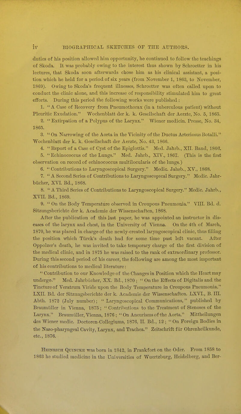 duties of his position allowed him opportunity, he continued to follow the teachings of Skoda. It was probably owing to the interest thus shown by Schroetter in his lectures, that Skoda soon afterwards chose him as his clinical assistant, a posi- tion which he held for a period of six years (from November 1, 1803, to November, 1869). Owing to Skoda's frequent illnesses, Schroetter was often called upon to conduct the clinic alone, and this increase of responsibility stimulated him to great efforts. During this period the following works were published : 1. A Case of Recovery from Pneumothorax (in a tuberculous patient) without Pleuritic Exudation. Wochenblatt der k. k. Gesellschaft der Aerzte, No. 5, 1865. 2. Extkpation of a Polypus of the Larynx. Wiener medicin. Presse, No. 34, 1865. 3.  On Narrowing of the Aorta in the Vicinity of the Ductus Arteriosus Botalli. Wochenblatt der k. k. Gesellschaft der Aerzte, No. 43, 1866. 4.  Report of a Case of Cyst of the Epiglottis. Med. Jahrb., XII. Band, 1866. 5. Echinococcus of the Lungs. Med. Jahrb., XIV., 1867. (This is the fii-st observation on record of ecliinococcus niultilocularis of the lungs.) 6.  Contributions to Laryngoscopical Surgery. Medic. Jahrb., XV., 1868. 7.  A Second Series of Contributions to Lai'yngoscopical Surgery. Medic. Jahr- biicher, XVL Bd., 1868. 8. A Third Series of Contributions to Laryngoscopical Surgery. Medic. Jahrb., XVn. Bd, 1869. 9.  On the Body Temperature observed in Croupous Pneumonia. VULi. Bd. d. Sitzungsberichte der k. Academic der Wissenschaften, 1868. After the publication of this last paper, he was appointed an instructor in dis- eases of the larynx and chest, in the University of Vienna. On the 4th of March, 1870, he was placed in charge of the newly-created lai'yngoscopical clinic, thus filling the ijosition which Tiirck's death had for some time past left vacant. After Oppolzer's death, he was invited to take temporary charge of the fii'st division of the medical clinic, and in 1875 he was raised to the rank of extraordinary professor. During this second period of his career, the following are among the most important of his contributions to medical literature:  Contribution to our Elnowledge of the Cliangesin Position which the Heart may undergo. Med. Jahrbiicher, XX. Brl, 1870 ;  On the Effects of Digitalis and the Tincture of Veratrum Viride upon the Body Temperature in Croupous Pneumonia. LXII. Bd. der Sitzungsberichte der k. Academic der Wissenschaften. LXVI., B. III. Abth. 1872 (July number); Laryngoscopical Communications, published by Braumiiller in Vienna, 1875 ;  Contributions to the Treatment of Stenoses of the Larynx. Braumiiller, Vienna, 1876 ;  On Aneurisms of the Aorta. Mittheilungen des Wiener medic. Doctoren-Collegiums, 1876, II. Bd., 12 ;  On Foreign Bodies in the Naso-pharyngeal Cavity, Larynx, and Trachea. Zeitschrift f iir Ohrenheilkunde, etc., 1876. HETNWicn Quincke was born in 1842, in Frankfort on the Oder. From 1858 to 1863 he studied medicine in the Universities of Wuertzburg, Heidelberg, and Bcr-