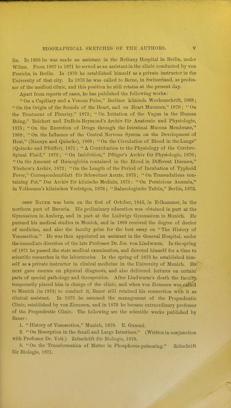 lin. In 18G6 he was made an assistant in the Bethany Hospital in Berlin, under Wilms. From 1807 to 1871 he served as an assistant in the clinic conducted by von Frerichs, in Berlin. In 1870 he established himself as a private instructor in the University of that city. In 1873 he was called to Berne, in Switzerland, as profes- sor of the medical clinic, and this position he still retains at the present day. Apart from reports of cases, he has jJublished the following works: On a Capillary and a Venous Pulse, Berliner klinisch. Wochenschrift, 18G8;  On the Origin of the Sounds of the Heart, and on Heart Murmurs, 1870 ;  On the Treatment of Pleurisy, 1873; On Irritation of the Vagus in the Human Being, Reichert und DuBois-Reymond's Archiv fiir Anatomic und Physiologic, 1875;  On the Excretion of Drugs through the Intestinal Mucous Membrane, 1868;  On the Influence of the Central Nervous System on the Development of Heat, (Naunyn and Quincke), 1869; On the Circulation of Blood in the Lungs (Quincke and Pfeiffer), 1871;  A Contribution to the Physiology of the Cerebro- spinal Fluid, 1873; On Imbibition, Pfluger's Archiv fur Physiologic, 1870;  On the Amount of Hsemoglobin contained in the Blood in Different Diseases, Virchow's Archiv, 1873; On the Length of the Period of Incubation of Typhoid Fever, Correspondenzblatt fiir Schweitzer Aerzte, 1875;  On Transudations con- taining Fat, Das Archiv fiir klinische Medizin, 1875 :  On Pernicious Anfemia, in Volkmann's klinischen Vortragen, 1876 ;  Balneologische Tafeln, Berlin, 1873. osEF Bauer was born on the first of October, 1845, in Erlhammer, in the northern part of Bavaria. His preliminary education was obtained in part at the Gymnasium in Amberg, and in part at the Ludwigs Gymnasium in Munich. He pursued his medical studies in Munich, and in 1869 received the degree of doctor of medicine, and also the faculty prize for the best essay on The History of Venesection. He was tlien appointed an assistant in the General Hospital, under the immediate direction of the late Professor Dr. Jos. von Lindwurm. In the spring of 1871 he passed the state medical examination, and devoted himself for a time to scientific researches in the laboratories. In the spring of 1873 he established him- self as a private instructor in clinical medicine in the University of Munich. He next gave courses on physical diagnosis, and also delivered lectures on certain' parts of special pathology and therapeutics. After Lindwurm's death the faculty, temporarily placed him in charge of the clinic, and when von Ziemssen was called to Munich (in 1874) to conduct it, Bauer still retained his connection with it as clinical assistant. In 1875 he assumed the management of the Propoedeutic Clinic, established by von Ziemssen, and in 1876 lie became extraordinary professor of the Propedeutic Clinic- The following are the scientific works published by Bauer: 1.  History of Venesection, Munich, 1870. E. Gummi. 2.  On Resorption in the Small and Large Intestines. (Written in conjunction with Professor Dr. Voit.) Zeitschrift fUr Biologic, 1870. 3. On the Transformation of Matter in Phosphorus-poisoning. Zeitschrift fur Biologic, 1871.