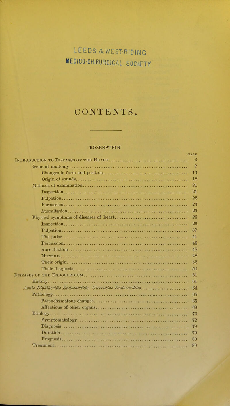 LEEDS cScWrsT-RIDING MEDICO-CHIRURGICAL SOCIEiy CONTENTS. ROSBNSTEIN. PAGB Introduction to Diseases of the Heart 3 General anatomy 7 Changes in form and position 13 Origin of sounds 18 Methods of examination 21 Inspection 31 Palpation 22 Percussion 23 Auscultation 25 Physical symptoms of diseases of heart 26 Inspection 26 Palpation 37 The pulse 41 Percussion 46 Auscultation 48 Murmurs 48 Their origin 52 Their diagnosis 54 Diseases of the Endocardium 61 History 61 Acute Diphtheritic Endocarditis, Ulcerative Endocarditis 64 Pathology 65 Parenchymatous changes 65 Affections of other organs 69 Etiology 70 Symptomatology 72 Diagnosis 78 Duration 79 Prognosis 80 Treatment 80