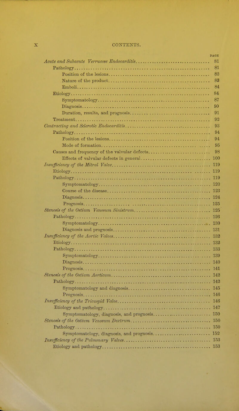 PAOE Acute and Subacute Veirucose Endocarditis 81 Pathology 81 Position of the lesions 82 Nature of the product 83 Emboli 84 Etiology 84 Symptomatology 87 Diagnosis 90 Duration, results, and prognosis 91 Treatment 92 Contracting and Sclerotic Endocarditis 93 Pathology 94 Position of the lesions 94 Mode of formation 95 Causes and frequency of the valvular defects 98 Effects of valvular defects in general 100 Insufficiency of the Mitral Valve 119 Etiology 119 Pathology 119 Symptomatology 120 Course of the disease 123 Diagnosis 124 Prognosis 125 Stenosis of the Ostium Venosum Sinistrvm 125 Pathology 126 Symptomatology 130 Diagnosis and prognosis , 131 Insufficiency of the Aortic Valves 133 Etiology 132 Pathology 138 Symptomatology .... 139 Diagnosis 140 Prognosis 141 Stenosis of the Ostium Aorticum 142 Pathology 143 Symptomatology and diagnosis 145 Prognosis 146 Insufficiency of the Tricuspid Valve 146 Etiology and pathology 147 Symptomatology, diagnosis, and prognosis 150 Stenosis of the Ostium Venosum Dextrum 150 Pathology 150 Symptomatology, diagnosis, and prognosis 152 Insufficiency of the Pulmonary Valves 153 Etiology and pathology 153