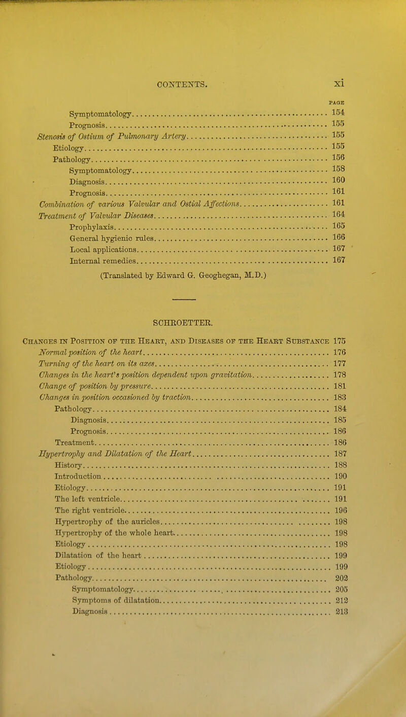 PAGE Symptomatology 154 Prognosis 155 Stenosis of Ostium of Pulmonary Artery 155 Etiology 155 Pathology 156 Symptomatology 158 Diagnosis 160 Prognosis 161 Cffmbination of various Valvular and Ostial Affections 161 Treatment of Valvular Diseases 164 Prophylaxis 165 General hygienic rules 166 Local applications 167 Internal remedies 167 (Translated by Edward G. Geoghegan, M.D.) SCHROETTER. Changes in Position of the Heart, and Diseases of the Heart Substance 175 Normal position of the heart 176 Turning of the heart on its axes 177 Changes in the hearVs position dependent upon gravitation 178 Change of position by pressure 181 Changes in position occasioned by traction 183 Pathology 184 Diagnosis. 185 Prognosis 186 Treatment 186 Hypertrophy and Dilatation of tJie Heart 187 History 188 Introduction 190 Etiology 191 The left ventricle 191 The right ventricle 196 Hypertrophy of the auricles 198 Hypertrophy of the whole heart 198 Etiology 198 Dilatation of the heart 199 Etiology 199 Pathology 202 Symptomatology , 205 Symptoms of dilatation 212 Diagnosis 213