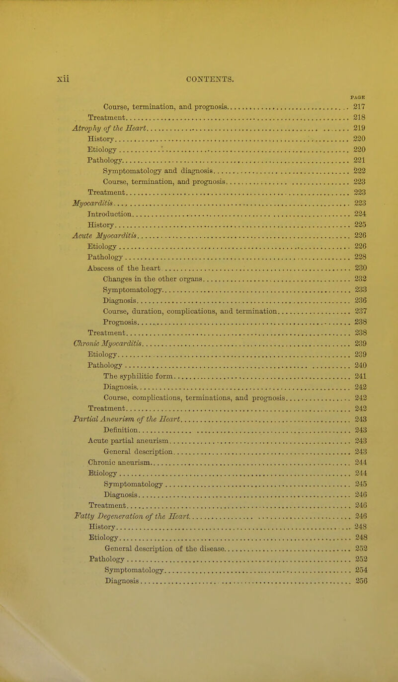 FAOB Course, termination, and prognosis 217 Treatment 218 Atrophy of the Heart 219 History 220 Etiology ■. 220 Pathology 221 Symptomatology and diagnosis 222 Course, termination, and prognosis 223 Treatment 223 Myocarditis 223 Introduction 224 History 225 Acute Myocarditis 226 Etiology 226 Pathology 228 Abscess of the heart 230 Changes in the other organs 232 Symptomatology 233 Diagnosis 236 Course, duration, complications, and termination 237 Prognosis 238 Treatment 238 Chronic Myocarditis 239 Etiology 239 Pathology 240 The syphilitic form 241 Diagnosis 242 Course, complications, terminations, and prognosis 242 Treatment 243 Partial Aneurism of the Heart 243 Definition 243 Acute partial aneurism 243 General description 243 Chronic aneurism 244 Etiology 244 Symptomatology 245 Diagnosis 240 Treatment 246 Fatty Degeneration of the Heart 246 History 248 Etiology 248 General description of the disease 252 Pathology 252 Symptomatology 254 Diagnosis ^ 256