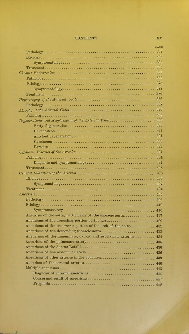 PAOE Pathology 362 Etiology 303 Symptomatology 365 Treatment 365 Chronii Endarteritis 366 Pathology 366 Etiology 375 Symptomatology 377 Treatment 386 Hypertrophy of the Arterial Coats 386 Pathology 387 Atrophy of the Arterial Coats 390 Pathology 390 Degenerations and Neoplasmata of the Arterial Walls 390 Fatty degeneration 390 Calcification 391 Amyloid degeneration — 391 Carcinoma 392 Parasites 393 Syphilitic Diseases of the Arteries. 394 Pathology 394 Diagnosis and symptomatology 397 Treatment 398 General Dilatation of the Arteiies 398 Etiology 400 Symptomatology 402 Treatment 404 Aneurism 405 Pathology 406 Etiology 410 Symptomatology 41(3 Aneurism of the aorta, particularly of the thoracic aorta 417 Aneurisms of the ascending portion of the aorta 429 Aneurisms of the transverse portion of tlie arch of the aorta 432 Aneurisms of the descending thoracic aorta 433 Aneurisms of the innominate, carotid and subclavian arteries 434 Aneurisms of the pulmonary artery 435 Aneurisms of the ductus Botalli 436 Aneurisms of the abdominal aorta 436 Aneurisms of other arteries in the abdomen 439 Aneurism of the cerebral arteries 44O Multiple aneurisms 443 Diagnosis of internal aneurisms 444 Course and result of aneurisms 447 Prognosis 449