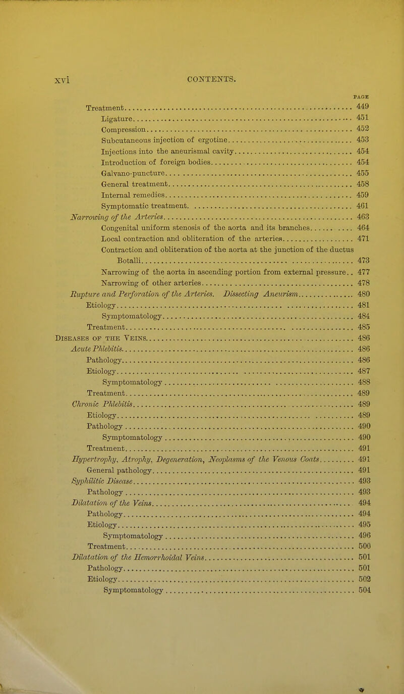 PAGE Treatment 449 Ligature 451 Compression 452 Subcutaneous injection of ergotine 453 Injections into the aneurismal cavity 454 Introduction of foreign bodies 454 Galvauo-puncture 455 General treatment 458 Internal remedies 459 Symptomatic treatment 461 NaiTowing of the Arteries 463 Congenital uniform stenosis of the aorta and its branches .... 464 Local contraction and obliteration of the arteries 471 Contraction and obliteration of the aorta at the junction of the ductus BotalU 473 Narrowing of the aorta in ascending portion from external pressure.. 477 Narrowing of other arteries 478 Rupture and Perforation of the Arteries. Dissecting Aneurism 480 Etiology 481 Symptomatology 484 Treatment 485 Diseases of the Veins 486 Acute Phlebitis 486 Pathology 486 Etiology 487 Symptomatology 488 Treatment 489 Chronic Phlebitis 489 Etiology 489 Pathology 490 Symptomatology 490 Treatment 491 Hypertroinhy^ Atrophy, Degeneration, Neoplasms of the Venous Coats 491 General pathology 491 SypJiilitic Disease 493 Pathology 493 Dilatation of the Veins 494 Pathology 494 Etiology 495 Symptomatology 496 Treatment 500 Dilatation of the Hemoi'rlwidal Veins 501 Pathology 501 Etiology 502 Symptomatology 504