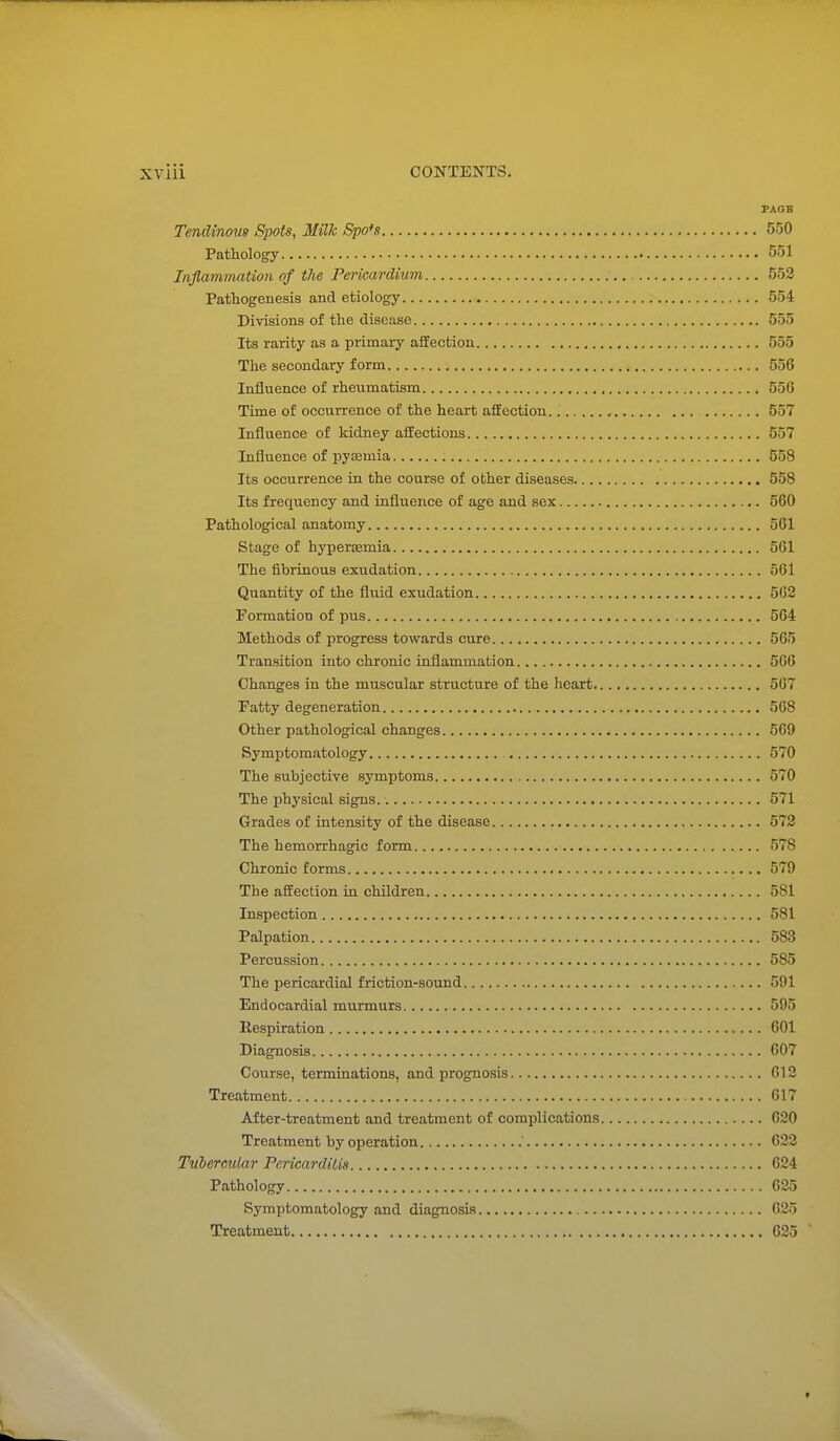 PAOB Tendinous Spots, Milk &po*s 550 Pathology 551 Infiammation of the Pericardium 552 Pathogenesis and etiology 554 Divisions of the disease 555 Its rarity as a primary aifection 555 The secondary form 556 Influence of rheumatism 556 Time of occurrence of the heart affection. 557 Influence of kidney affections 557 Influence of pyaamia 558 Its occurrence in the course of other diseases 558 Its frequency and influence of age and sex 560 Pathological anatomy 561 Stage of hypersemia 561 The fibrinous exudation 561 Quantity of the fluid exudation 562 Formation of pus 564 Methods of progress towards cure 565 Transition into chronic inflammation 566 Changes in the muscular structure of the heart 567 Fatty degeneration 568 Other pathological changes 569 Symptomatology 570 The subjective symptoms 570 The physical signs. 571 Grades of intensity of the disease 572 The hemorrhagic form 578 Chronic forms 579 The affection in children 581 Inspection 581 Palpation 583 Percussion 585 The pericardial friction-sound 591 Endocardial murmurs 595 Respiration 601 Diagnosis 607 Course, terminations, and prognosis 612 Treatment 617 After-treatment and treatment of complications 620 Treatment by operation 622 Tubercular Pericarditis 624 Pathology 625 Symptomatology and diagnosis 625 Treatment 625