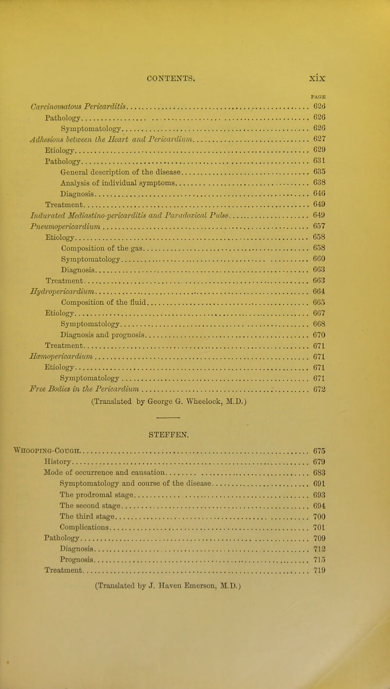 FAGE Carcinomat&us Pericarditis 626 Pathology C3G Symptomatology 620 Adhesions between the Heart and Pericardiuin 627 Etiology 629 Pathology 631 General description of the disease 635 Analysis of individual symptoms 638 Diagnosis 646 Treatment 649 Indurated Mediastino-pericarditis and Paradoxical Pulse 649 Pneumopericardium 657 Etiology 658 Composition of the gas 658 Symptomatology 660 Diagnosis 663 Treatment 663 Hydropericardium 664 Composition of the fluid 665 Etiology 667 Symptomatology 668 Diagnosis and prognosis 670 Treatment 671 Harnopericardium 671 Etiology 671 Symptomatology 671 Free Bodies in the Pericardium 672 (Translated by George G. Wheelock, M.D.) STEFFEN. WnooPiNG-CouGn 675 History 679 Mode of occurrence and causation 683 Symptomatology and course of the disease 691 The prodromal stage 693 The second stage 694 The third stage 700 Complications 701 Pathology 709 Diagnosis 712 Prognosis 715 Treatment 719 (Translated by J. Haven Emerson, M. D.)