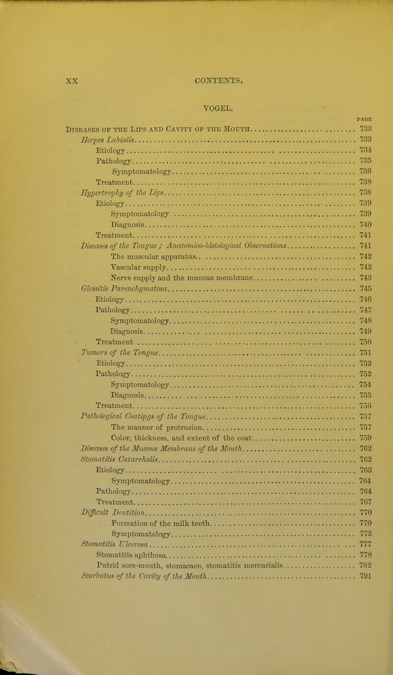 VOGEL. PAGE DrSEASKS OP THK LiPS AND CAVITY OP THE MOUTH 733 Hei-pes Labialis 733 Etiology 734 Pathology 735 Symptomatology 736 Treatment 738 nypertraphy of the Li'ps 738 Etiology 739 Symptomatology 739 Diagnosis 740 Treatment 741 Diseases of the Tongue; Anatomico-histological Observations 741 The muscular apparatus 742 Vascular supply 742 Nerve supply and the mucous membrane 743 Qlossitis Parenehymatosa 745 Etiology 746 Pathology 747 Symptomatology 748 Diagnosis 749 Treatment 750 Tumors of the Tongue 751 Etiology 752 Pathology 752 Sym ptomatology 754 Diagnosis 755 Treatment 756 Pathological Coatings of the Tongue 757 The manner of protrusion 757 Color, thickness, and extent of the coat 759 Diseases of the Mucous Membrane of the Mouth 762 Stomatitis Catarrhalis 762 Etiology 763 Symptomatology 764 Pathology 764 Treatment 767 Difficult Dentition 770 Formation of the milk teeth 770 Symptomatology 772 Stomatitis Ulcerosa 777 Stomatitis aphthosa 778 Putrid sore-mouth, stomacace, stomatitis mercurialis 782 Scorbutus of the Cavity of the Mouth 791