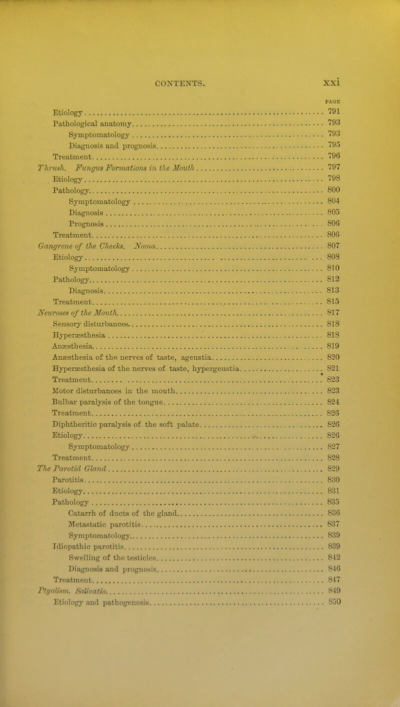 PAGE Etiology 791 Pathological anatomy 793 Symptomatology 793 Diagnosis and prognosis • 795 Treatment 796 Thrush. Fungus Formations in the Mouth 797 Etiology 798 Pathology , 800 Symptomatology 804 Diagnosis 805 Prognosis .. ■ 806 Treatment 806 Gangrene of the Cheeks. Novm 807 Etiology 808 Symptomatology 810 Pathology 813 Diagnosis 813 Treatment 815 Neuroses of the Mouth 817 Sensory disturbances 818 Hyperesthesia 818 Aneesthesia .. 819 Anaesthesia of the nerves of taste, ageustia 820 Hyperaesthesia of the nerves of taste, hypergeustia 821 Treatment .* 823 Motor disturbances in the mouth 823 Bulbar paralysis of the tongue 824 Treatment 826 Diphtheritic paralysis of the soft palate 826 Etiology 826 Symptomatology 827 Treatment 828 TJie Parotid Gland 829 Parotitis 830 Etiology 831 Pathology 835 Catarrh of ducts of the gland 836 Metastatic parotitis 837 Symptomatology 839 Idiopathic parotitis 839 Swelling of the testicles 843 Diagnosis and prognosis 846 Treatment 847 Ptynllvn. Salivatio 849 Etiology and pathogenesis 850