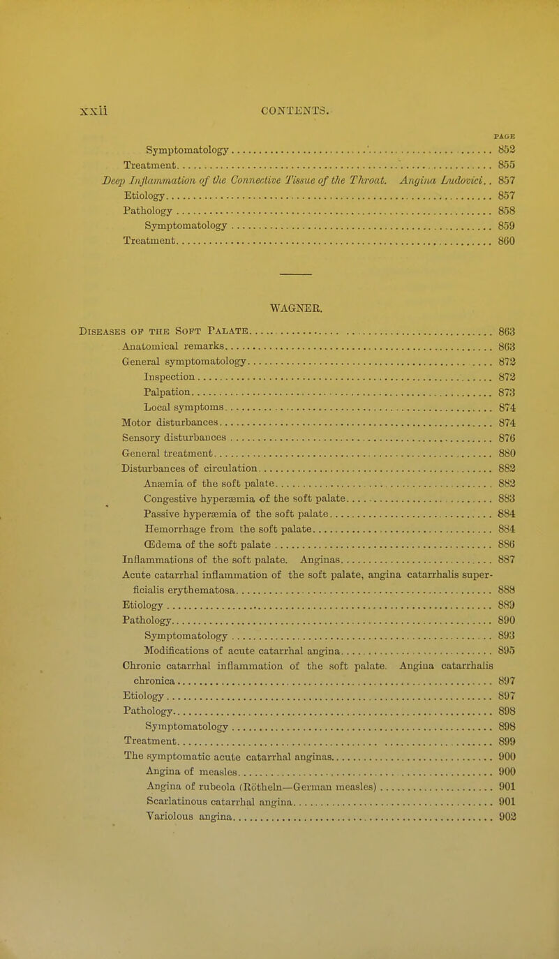 PAGE Symptomatology ' 852 Treatment 855 Deep Inflammation of the Connective Tissue of the Throat. Angina Lmbvici.. 857 Etiology 857 Pathology 858 Symptomatology 859 Treatment 860 WAGNER. Diseases op the Soft Falate 863 Anatomical remarks 863 General symptomatology 873 Inspection 873 Palpation 873 Local symptoms 874 Motor disturbances 874 Sensory disturbances 876 General treatment 880 Disturbances of circulation 883 Anasmia of the soft palate 883 Congestive hypersemia of the soft palate 883 Passive hyperasmia of the soft palate 884 Hemorrhage from the soft palate 884 CEdema of the soft palate 886 Inflammations of the soft palate. Anginas 887 Acute catarrhal inflammation of the soft palate, angina catarrhalis super- ficialis erythematosa 888 Etiology 889 Pathology 890 Symptomatology 893 Modifications of acute catarrhal angina 895 Chronic catarrhal inflammation of the soft palate. Angina catarrhalis chronica 897 Etiology 897 Pathology 898 Symptomatology 898 Treatment 899 The symptomatic acute catarrhal anginas 900 Angina of measles 900 Angina of rubeola (Rotheln—German measles) 901 Scarlatinous catarrhal angina 901 Variolous angina 903