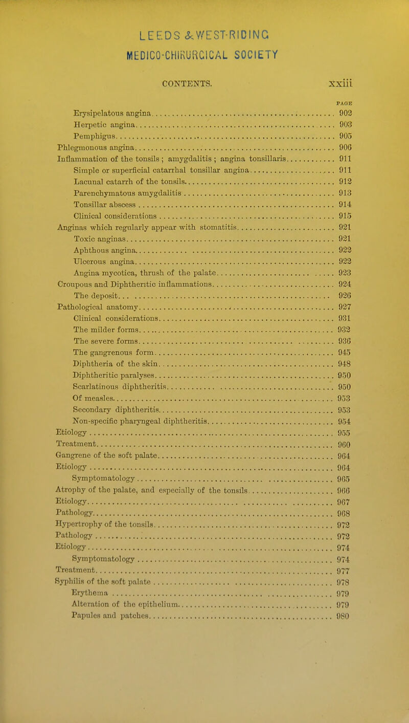 MEDICO-CHIKURCICAL SOCIETY CONTENTS. Xxiii PAOB Erysipelatous angina 902 Herpetic angina .... 903 Pemphigus 905 Phlegmonous angina 906 Inflammation of the tonsils ; amygdalitis; angina tonsillaris 911 Simple or superficial catarrhal tonsillar angina ,.. 911 Lacuna! catarrh of the tonsils 912 Parenchymatous amygdalitis 913 Tonsillar abscess 914 Clinical considerations 915 Anginas which regularly appear with stomatitis 921 Toxic anginas 921 Aphthous angina 923 Ulcerous angina 923 Angina mycotica, thrush of the palate 923 Croupous and Diphtheritic inflammations 924 The deposit 926 Pathological anatomy < 937 Clinical con.siderations 931 The milder forms 932 The severe forms 936 The gangrenous form 945 Diphtheria of the skin 948 Diphtheritic paralyses 950 Scarlatinous diphtheritis 950 Of measles 953 Secondary diphtheritis 953 Non-specific phaiyngeal diphtheritis 954 Etiology 955 Treatment 960 Gangrene of the soft palate 964 Etiology 904 Symptomatology 9G5 Atrophy of the palate, and especially of the tonsils 066 Etiology 9G7 Pathology 9G8 Hypertrophy of the tonsils 972 Pathology 973 Etiology 974 Symptomatology 974 Treatment 977 Syphilis of the soft palate 978 Erythema 979 Alteration of the epithelium 979 Papules and patches 980