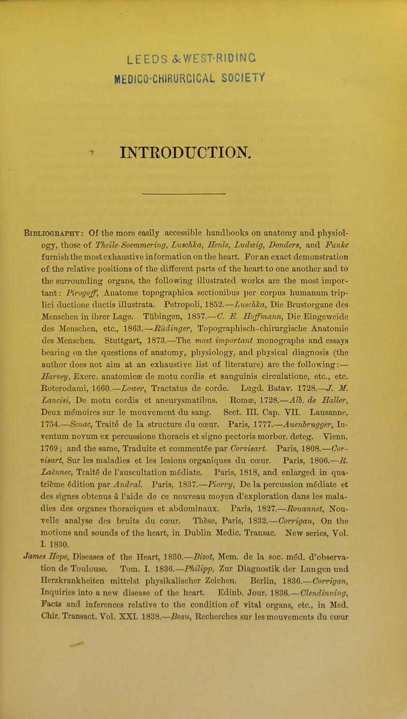 MEDICO-CHIRURCICAL SOCIETY ^ INTRODUCTION. Bibliography: Of the more easily accessible handbooks on anatomy and physiol- ogy, those of Tlieile-Soemmering, LuschJca, Henle, Ludwig, Bonders, and Funkc furnish the most exhaustive information on the heart. For an exact demonstration of the relative positions of the different parts of the heart to one another and to the surrounding organs, the following illustrated works are the most impor- tant : Pirogoff, Anatome topographica sectionibus per corpus humanum ti-ip- lici ductione ductis illustrata. Petropoli, 1852.—Luschlca, Die Bnistorgane des Menschen in ihrer Lage. Tubingen, 1857.—C. E. Hoffmann, Die Eingeweide des Menschen, etc., 1863.—Radinger, ToiJOgraphisch-chirurgische Anatomic des Menschen. Stuttgart, 1873.—The most imi^ortant monographs and essays bearing on the questions of anatomy, physiology, and physical diagnosis (the author does not aim at an exhaustive list of literature) are the foUomng:— Harvey, Exerc. anatomicse de motu cordis et sanguinis circulatione, etc., etc. Roterodami, 1660.—Lower, Tractatus de corde. Lugd. Batav. 1728.—J. M. Lancisi, De motu cordis et aneurysm atibus. Romse, 1728.—Alb. de Holler, Deux memoires sur le mouvement du sang. Sect. III. Cap. VTI. Lausanne, 1754.—Senac, Traite de la structure du ccEur. Paris, 1777.—Auenbrugger, In- ventum novum ex percussione thoracis et signo pectoris morljor. deteg. Vienn. 1769; and the same, Traduite et comment6e par Corvisart. Paris, 1808.—Gor- visart, Sur lea maladies et les lesions organiques du cceur. Paris, 1806.—B. Laennec, Trait6 de I'auscultation mediate. Paris, 1818, and enlarged in qua- triSme Edition par Andral. Paris, 1837.—Piorry, De la percussion mediate et des signes obtenus a I'aide de ce nouveau moycn d'exploration dans les mala- dies des organes thoraciques et abdominaux. Paris, 1827.—Rouannet, Nou- velle analyse des bruits du cceur. ThiJse, Paris, 1832.—Corrigan, On the motions and sounds of the heart, in Dublin Medic. Transac. New series, Vol. I. 1830. James Hope, Diseases of the Heart, 1830.—Bizot, Mem. de la soc. m<5d. d'observa- tion de Toulouse. Tom. I. 1836.—Philipp, Zur Diagnostik der Lungen und Herzkrankheiten mittclst physikalischer Zeichen. Berlin, 1836.—Oorrigan, Inquiries into a new disease of the heart. Edinb. Jour. 1836.—Glendinning, Facts and inferences relative to the condition of vital organs, etc., in Med. Chir. Transact. Vol. XXI. 1838.—Beau, Rechcrches sur les mouvements du cceur