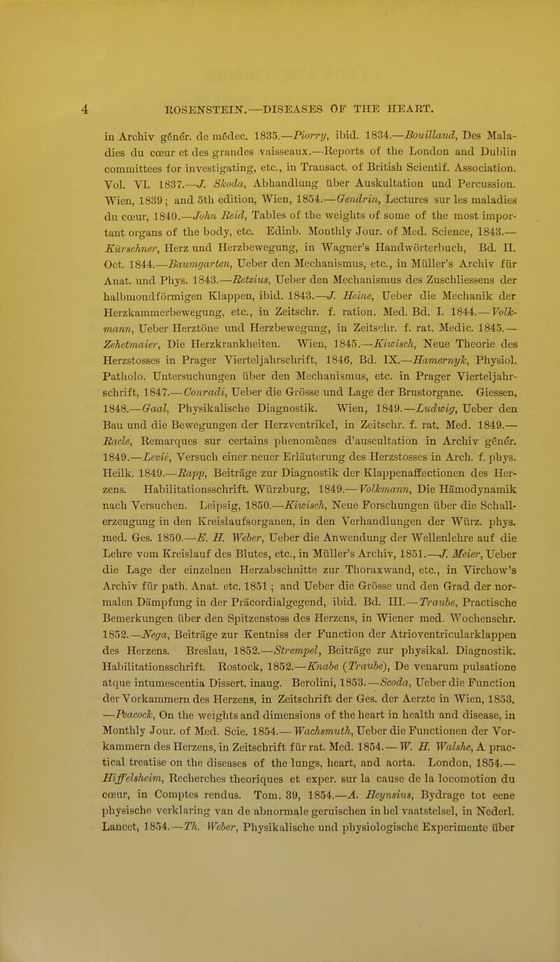 in Archiv g6ner. clc m6clec. 1835.—Piorry, ibid. 1834.—Bouillaud, Des Mala- dies du cceur et des grandes vaisseaux.—Reports of the London and Dublin committees for investigating, etc., in Trausact. of British Scieutif. Association. Vol. VI. 1837.—J. Skoda, Abhandlung iiber Auskultation und Percussion. Wien, 1839; and 5th edition, Wien, 1854.—Qendrin, Lectures sur les maladies du cojur, 1840.—John Reid, Tables of the weights of some of the most impor- tant organs of the body, etc. Ediub. Monthly Jour, of Med. Science, 1843.— Eiirschner, Herz und Herzbewegung, in Wagner's Handworterbuch, Bd. II. Oct. 1844.—Baumgarten, Ueber den Mechanismus, etc., in Miiller's Archiv fiir Anat. und Phys. 1843.—Retzius, Ueber den Mechanismus des Zuschliessens der halbmondfiirmigen Klappen, ibid. 1843.—J. Heine, Ueber die Mechanik der Herzkammerbewegung, etc., in Zeitschr. f. ration. Med. Bd. I. 1844.— Volh- mann, Ueber Herztone und Herzbewegung, in Zeitschr. f. rat. Medic. 1845.— Zehetmaier, Die Herzkrankheiten. Wien, 1845.—Kiwisch, Neue Theorie des Herzstosses in Prager Vierteljahrschrift, 1846, Bd. IX.—Hamernylc, Physiol. Patholo. Untersuchungen iiber den Mechanismus, etc. in Prager Vierteljahr- schrift, 1847.—Gonradi, Ueber die Grosse und Lage der Brustorgane. Giessen. 1848. —Gaal, Physikalische Diagnostik. Wien, 1849.—Ludwig, Ueber den Bau und die Bewegungen der Herzventrikel, in Zeitschr. f. rat. Med. 1849.— Jtacle, Remarques sur certains phenomenes d'auscultation in Archiv geuer. 1849. —Levie, Versucli einer neuer Erlauterung des Herzstosses in Arch. f. phys. Heilk. 1849.—Rapp, Beitrage zur Diagnostik der KlappenafEectionen des Her- zens. Habilitationsschrift. Wiii'zburg, 1849.— Volhmann, Die Hamodynanuk nach Versuchen. Leipsig, 1850.—Kiwisch, Neue Forschungen iiber die SchaU- erzeugung in den Kreislaufsorganen, in den Verhandlungen der Wiirz. phys. med. Ges. 1850.—E. H. Weber, Ueber die Anwenduug der Wellenlehi-e auf die Lehre vom Kreislauf des Blutes, etc., in Miiller's Archiv, 1851.—J. Meiei; Ueber die Lage der einzelnen Herzabschnitte zur Thoraxwand, etc., in Virchow's Archiv fiir path. Anat. etc. 1851 ; and Ueber die Grosse und den Grad der nor- malen Dampfung in der Pracordialgegend, ibid. Bd. IH.—Trauhe, Practische Bemerkungen liber den Spitzenstoss des Herzens, in Wiener med, Wochenschr. 1852.—Nega, Beitrage zur Kentniss der Function der Atrioventricularklappen des Herzens. Breslau, 1853.—Strempel, Beitrage zur physikal. Diagnostik. Habilitationsschrift. Rostock, 1852.—Knabe {Traube), De venarum pulsations atque intumescentia Dissert, inaug. Berolini, 1853.—Scoda, Ueber die Function der Vorkammeru des Herzens, in Zeitschrift der Ges. der Aerzte in Wien, 1853. —PeacocJc, On the weights and dimensions of the heart in health and disease, in Monthly Jour, of Med. Scie. 1854.— TFacAsmwiA, Ueber die Functionen der Vor- kammem des Herzens, in Zeitschrift fiir rat. Med. 1854.—W. K Walshe, A prac- tical treatise on the diseases of the lungs, heart, and aorta. London, 1854.— HiffeUheim, Recherches theoriques et exper. sur la cause de la locomotion du coear, in Comptes rendus. Tom. 39, 1854.—A. Ileynswis, Bydrage tot eene physische verklaring van de abnormale gcruischen inhel vaatstelsel, in Nederl. Lancet, 1854.—2V(. Weber, Physikalische und physiologische Experimente iiber