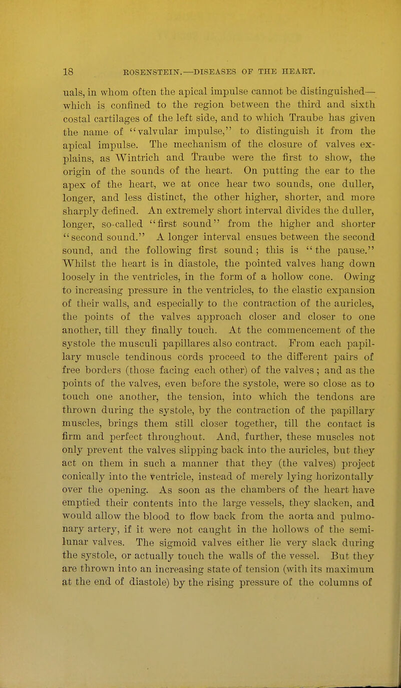 uals, in whom often the apical impulse cannot be distinguished— which is confined to the region between the third and sixth costal cartilages of the left side, and to which Traube has given the name of valvular impulse, to distinguish it from the apical impulse. The mechanism of the closure of valves ex- plains, as Wintrich and Traube were the first to show, the origin of the sounds of the heart. On putting the ear to the apex of the heart, we at once hear two sounds, one duller, longer, and less distinct, the other higher, shorter, and more sharply defined. An extremely short interval divides the duller, longer, so-called first sound from the higher and shorter second sound. A longer interval ensues between the second sound, and the following first sound; this is the pause. Whilst the heart is in diastole, the pointed valves hang down loosely in the ventricles, in the form of a hollow cone. Owing to increasing pressure in the ventricles, to the elastic expansion of their walls, and especially to the contraction of the auricles, the points of the valves approach closer and closer to one another, till they finally touch. At the commencement of the systole the musculi papillares also contract. From each papil- lary muscle tendinous cords proceed to the different pairs of free borders (those facing each other) of the valves; and as the points of the valves, even before the systole, were so close as to touch one another, the tension, into which the tendons are thrown during the systole, by the contraction of the papillary muscles, brings them still closer together, till the contact is firm and perfect throughout. And, further, these muscles not only prevent the valves slipping back into the auricles, but they act on them in such a manner that they (the valves) project conically into the ventricle, instead of merely lying horizontally over the opening. As soon as the chambers of the heart have emptied their contents into the large vessels, they slacken, and would allow the blood to flow back from the aorta and pulmo- nary artery, if it were not caught in the hollows of the semi- lunar valves. The sigmoid valves either lie very slack during the systole, or actually touch the walls of the vessel. But they are thrown into an increasing state of tension (with its maximum at the end of diastole) by the rising pressure of the columns of