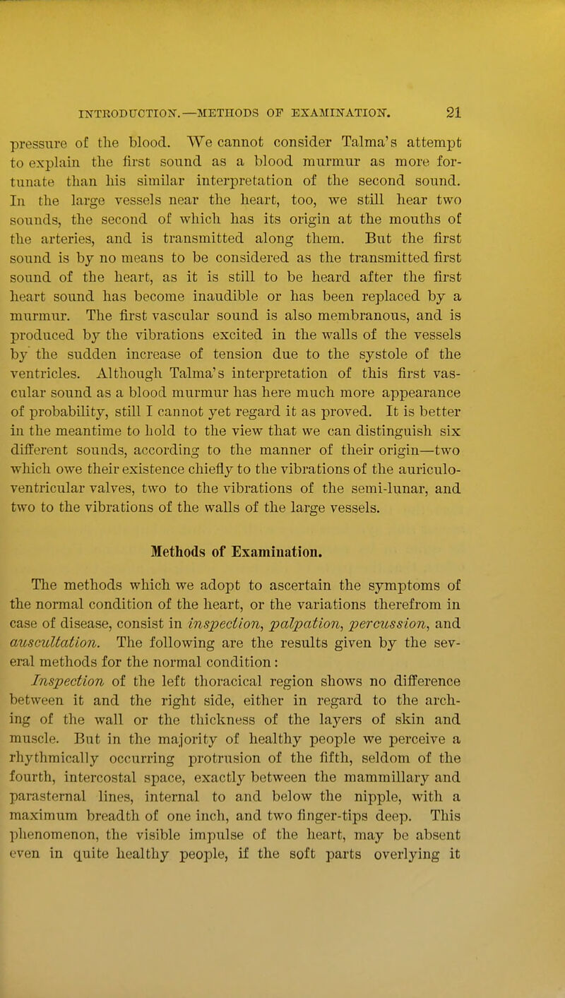pressure of the blood. We cannot consider Talma's attempt to explain the first sound as a blood murmur as more for- tunate than his similar interpretation of the second sound. In the large vessels near the heart, too, we still hear two sounds, the second of which has its origin at the mouths of the arteries, and is transmitted along them. But the first sound is by no means to be considered as the transmitted first sound of the heart, as it is still to be heard after the first heart sound has become inaudible or has been replaced by a murmur. The first vascular sound is also membranous, and is produced by the vibrations excited in the walls of the vessels by the sudden increase of tension due to the systole of the ventricles. Although Talma's interpretation of this first vas- cular sound as a blood murmur has here much more appearance of probability, still I cannot yet regard it as proved. It is better in the meantime to hold to the view that we can distinguish six different sounds, according to the manner of their origin—two which owe their existence chiefly to the vibrations of the auriculo- ventricular valves, two to the vibrations of the semi-lunar, and two to the vibrations of the walls of the large vessels. Methods of Examination. The methods which we adopt to ascertain the symptoms of the normal condition of the heart, or the variations therefrom in case of disease, consist in inspection^ palpation, percussion, and auscultation. The following are the results given by the sev- eral methods for the normal condition : Inspection of the left thoracical region shows no difference between it and the right side, either in regard to the arch- ing of the wall or the thickness of the layers of skin and muscle. But in the majority of healthy people we perceive a rhythmically occurring protrusion of the fifth, seldom of the fourth, intercostal space, exactly between the mammillary and parasternal lines, internal to and below the nipple, with a maximum breadth of one inch, and two finger-tips deep. This phenomenon, the visible impulse of the heart, may be absent even in quite healthy people, if the soft parts overlying it