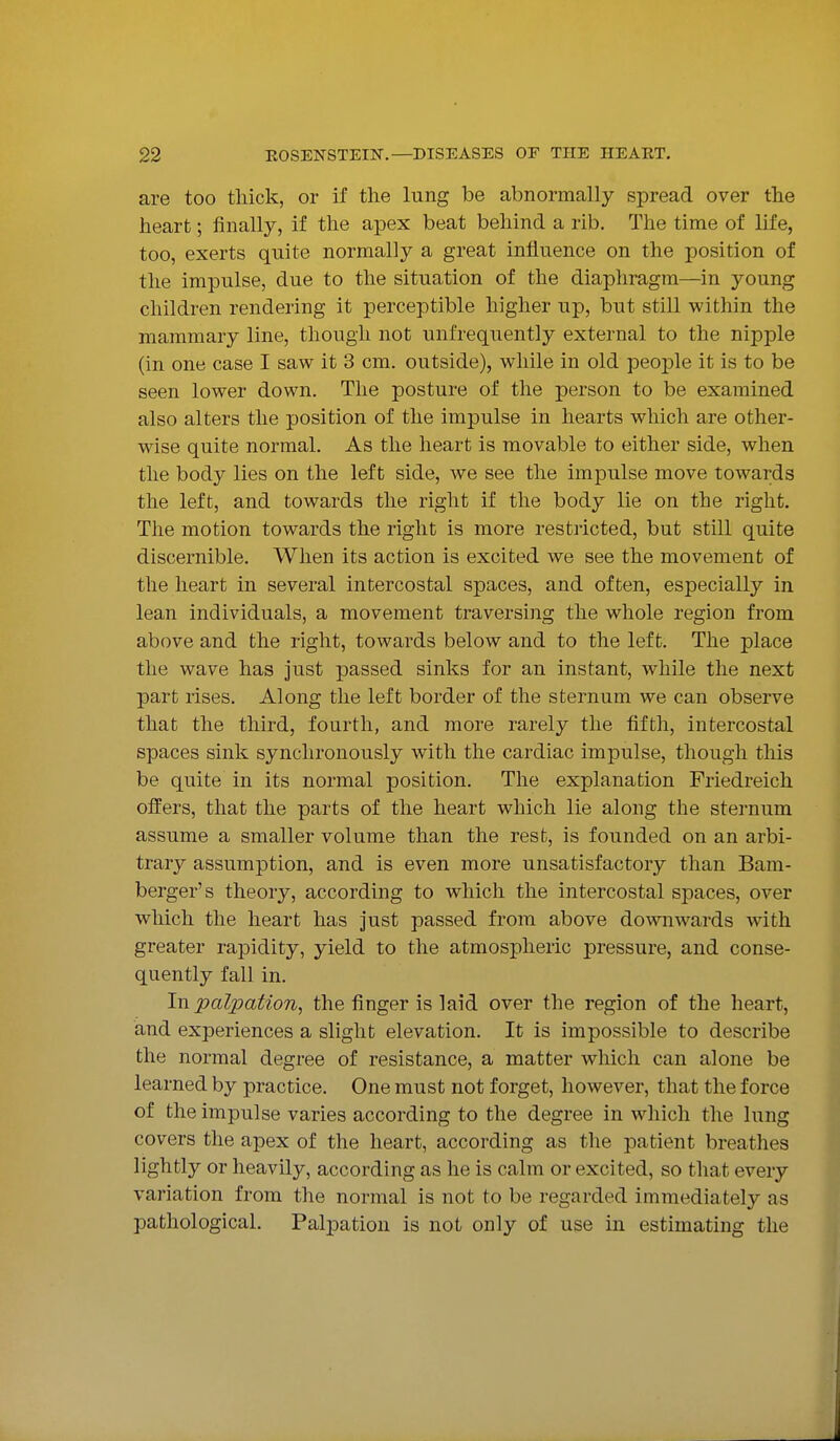 are too thick, or if the lung be abnormally spread over the heart; finally, if the apex beat behind a rib. The time of life, too, exerts quite normally a great influence on the position of the impulse, due to the situation of the diaphragm—in young children rendering it perceptible higher up, but still within the mammary line, though not unfrequently external to the nipple (in one case I saw it 3 cm. outside), while in old people it is to be seen lower down. The posture of the person to be examined also alters the position of the impulse in hearts which are other- wise quite normal. As the heart is movable to either side, when the body lies on the left side, we see the impulse move towards the left, and towards the right if the body lie on the right. The motion towards the right is more restricted, but still quite discernible. When its action is excited we see the movement of the heart in several intercostal spaces, and often, especially in lean individuals, a movement traversing the whole region from above and the right, towards below and to the left. The place the wave has just passed sinks for an instant, while the next part rises. Along the left border of the sternum we can observe that the third, fourth, and more rarely the fifth, intercostal spaces sink synchronously with the cardiac impulse, though this be quite in its normal position. The explanation Friedreich offers, that the parts of the heart which lie along the sternum assume a smaller volume than the rest, is founded on an arbi- trary assumption, and is even more unsatisfactory than Bam- berger's theory, according to which the intercostal spaces, over wliich the heart has just passed from above downwards with greater rapidity, yield to the atmospheric pressure, and conse- quently fall in. Iw.palpation, the finger is laid over the region of the heart, and experiences a slight elevation. It is impossible to describe the normal degree of resistance, a matter which can alone be learned by practice. One must not forget, however, that the force of the impulse varies according to the degree in which the lung covers the apex of the heart, according as the patient breathes lightly or heavily, according as he is calm or excited, so that every variation from the normal is not to be regarded immediately as pathological. Palpation is not only of use in estimating the