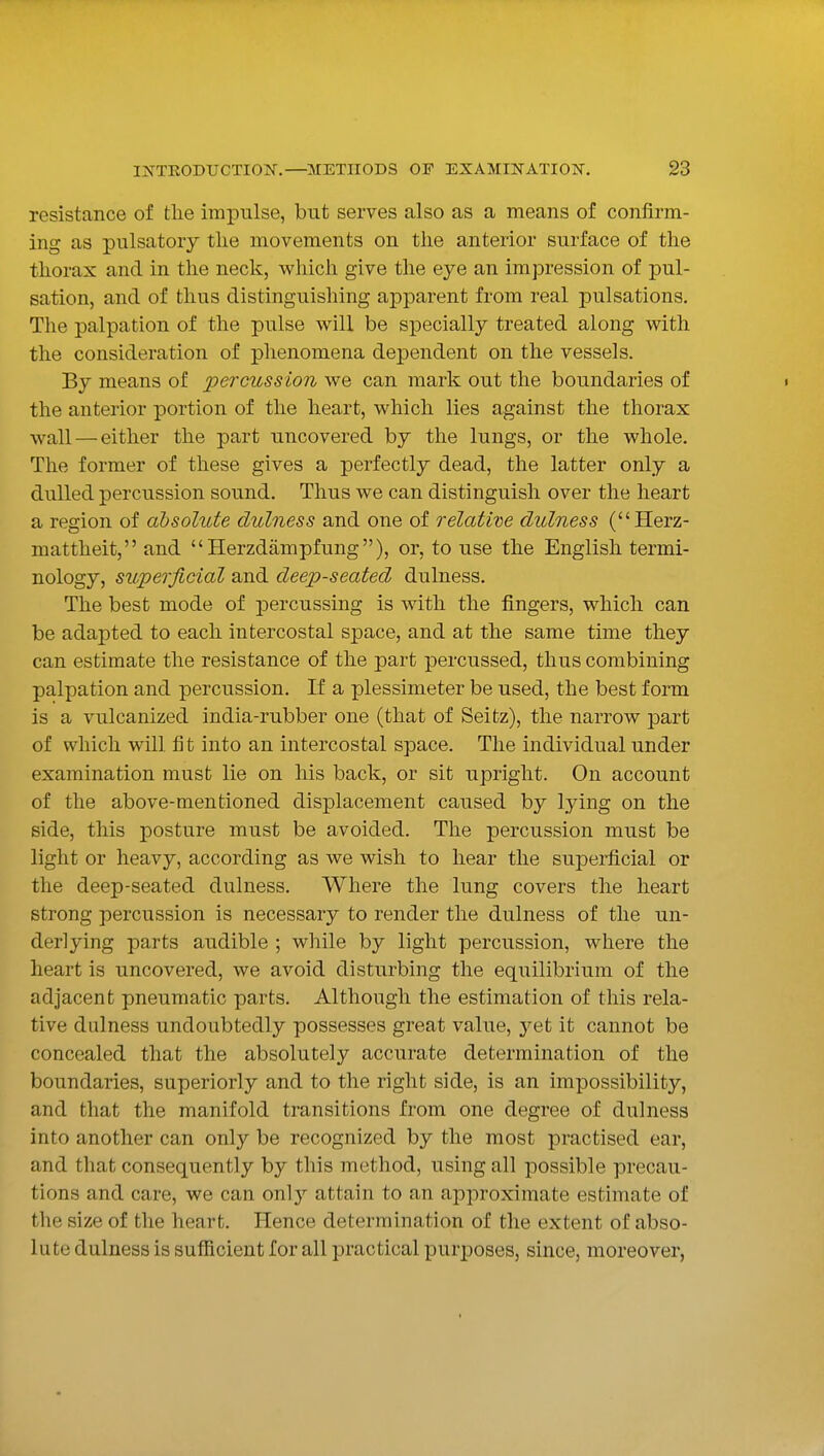 resistance of the impulse, but serves also as a means of confirm- ing as pulsatory the movements on the anterior surface of the thorax and in the neck, M^hich give the eye an impression of pul- sation, and of thus distinguishing apparent from real pulsations. The palpation of the pulse will be specially treated along with the consideration of phenomena dependent on the vessels. By means of percussion we can mark out the boundaries of • the anterior portion of the heart, which lies against the thorax wall — either the part uncovered by the lungs, or the whole. The former of these gives a perfectly dead, the latter only a dulled percussion sound. Thus we can distinguish over the heart a region of absolute dulness and one of relative dulness (Herz- mattheit, and Herzdampfung), or, to use the English termi- nology, superficial and deep-seated dulness. The best mode of percussing is with the fingers, which can be adapted to each intercostal space, and at the same time they can estimate the resistance of the part percussed, thus combining palpation and percussion. If a plessimeter be used, the best form is a vulcanized india-rubber one (that of Seitz), the narrow part of which will fi t into an intercostal space. The individual under examination must lie on his back, or sit upright. On account of the above-mentioned displacement caused by lying on the side, this posture must be avoided. The percussion must be light or heavy, according as we wish to hear the superficial or the deep-seated dulness. Where the lung covers the heart strong percussion is necessary to render the dulness of the un- derlying parts audible ; while by light percussion, where the heart is uncovered, we avoid disturbing the equilibrium of the adjacent pneumatic parts. Although the estimation of this rela- tive dulness undoubtedly possesses great value, yet it cannot be concealed that the absolutely accurate determination of the boundaries, superiorly and to the right side, is an impossibility, and that the manifold transitions from one degree of dulness into another can only be recognized by the most practised ear, and that consequently by this method, using all possible precau- tions and care, we can only attain to an approximate estimate of the size of the heart. Hence determination of the extent of abso- lute dulness is sufficient for all practical purposes, since, moreover,