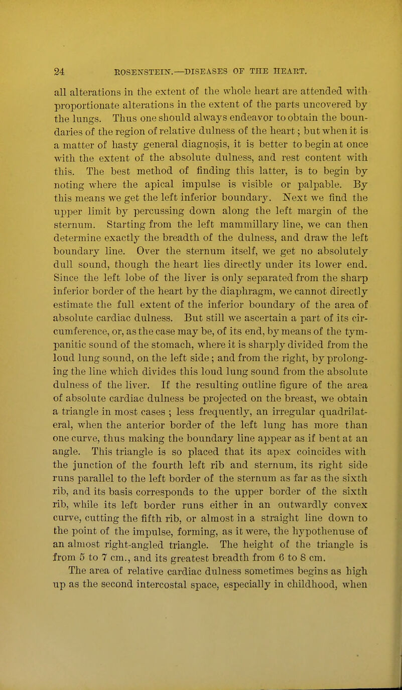 all alterations in the extent of tlie whole heart are attended with proportionate alterations in the extent of the parts uncovered by the lungs. Thus one should always endeavor to obtain the boun- daries of the region of relative dulness of the heart; but when it is a matter of hasty general diagnosis, it is better to begin at once with the extent of the absolute dulness, and rest content with this. The best method of finding this latter, is to begin by noting where the apical impulse is visible or palpable. By this means we get the left inferior boundary. Next we find the upper limit by percussing down along the left margin of the sternum. Starting from the left mammillary line, we can then determine exactly the breadth of the dulness, and draw the left boundary line. Over the sternum itself, we get no absolutely dull sound, though the heart lies directly under its lower end. Since the left lobe of the liver is only separated from the sharp inferior border of the heart by the diaphragm, we cannot directly estimate the full extent of the inferior boundary of the area of absolute cardiac dulness. But still we ascertain a part of its cir- cumference, or, as the case may be, of its end, by means of the tym- panitic sound of the stomach, where it is sharply divided from the loud lung sound, on the left side; and from the right, by prolong- ing the line which divides this loud lung sound from the absolute dulness of the liver. If the resulting outline figure of the area of absolute cardiac dulness be projected on the breast, we obtain a triangle in most cases ; less frequently, an irregular quadrilat- eral, when the anterior border of the left lung has more than one curve, thus making the boundary line appear as if bent at an angle. This triangle is so placed that its apex coincides with the junction of the fourth left rib and sternum, its right side runs parallel to the left border of the sternum as far as the sixth rib, and its basis corresponds to the upper border of the sixth rib, while its left border runs either in an outwardly convex curve, cutting the fifth rib, or almost in a straight line down to the point of the impulse, forming, as it were, the hypothenuse of an almost right-angled triangle. The height of the triangle is from 5 to 7 cm., and its greatest breadth from 6 to 8 cm. The area of relative cardiac dulness sometimes begins as high up as the second intercostal space, especially in childhood, when