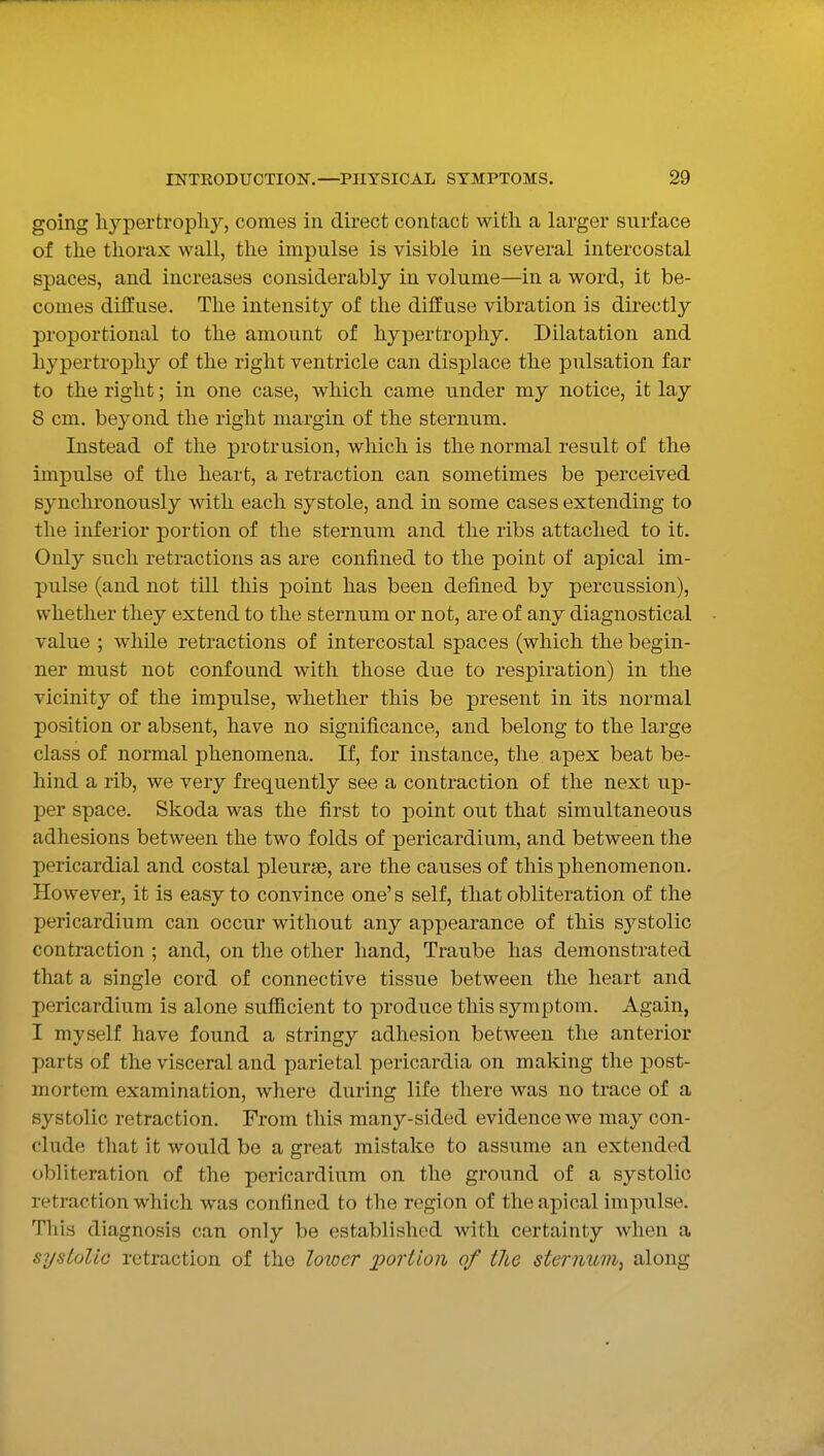 going hypertrophy, comes in direct contact with a larger surface of the thorax wall, the impulse is visible in several intercostal spaces, and increases considerably in volume—in a word, it be- comes diffuse. The intensity of the diffuse vibration is directly proportional to the amount of hypertrophy. Dilatation and hypertrophy of the right ventricle can displace the pulsation far to the right; in one case, which came under my notice, it lay 8 cm. beyond the right margin of the sternum. Instead of the protrusion, which is the normal result of the impulse of the heart, a retraction can sometimes be perceived synchronously with each systole, and in some cases extending to the inferior portion of the sternum and the ribs attached to it. Only such retractions as are confined to the point of apical im- pulse (and not till this point has been defined by percussion), whether they extend to the sternum or not, are of any diagnostical value ; while retractions of intercostal spaces (which the begin- ner must not confound with those due to respiration) in the vicinity of the impulse, whether this be present in its normal position or absent, have no significance, and belong to the large class of normal phenomena. If, for instance, the apex beat be- hind a rib, we very frequently see a contraction of the next up- per space. Skoda was the first to point out that simultaneous adhesions between the two folds of pericardium, and between the pericardial and costal pleurse, are the causes of this phenomenon. However, it is easy to convince one's self, that obliteration of the pericardium can occur without any appearance of this sj^stolic contraction ; and, on the other hand, Traube has demonstrated that a single cord of connective tissue between the heart and pericardium is alone sufficient to produce this symptom. Again, I myself have found a stringy adhesion between the anterior parts of the visceral and parietal pericardia on making the post- mortem examination, where during life there was no trace of a systolic retraction. From this many-sided evidence we may con- clude that it would be a great mistake to assume an extended obliteration of the pericardium on the ground of a systolic retraction which was confined to the region of the apical impulse. This diagnosis can only be established with certainty when a systolic retraction of the lower portion of the sternum, along