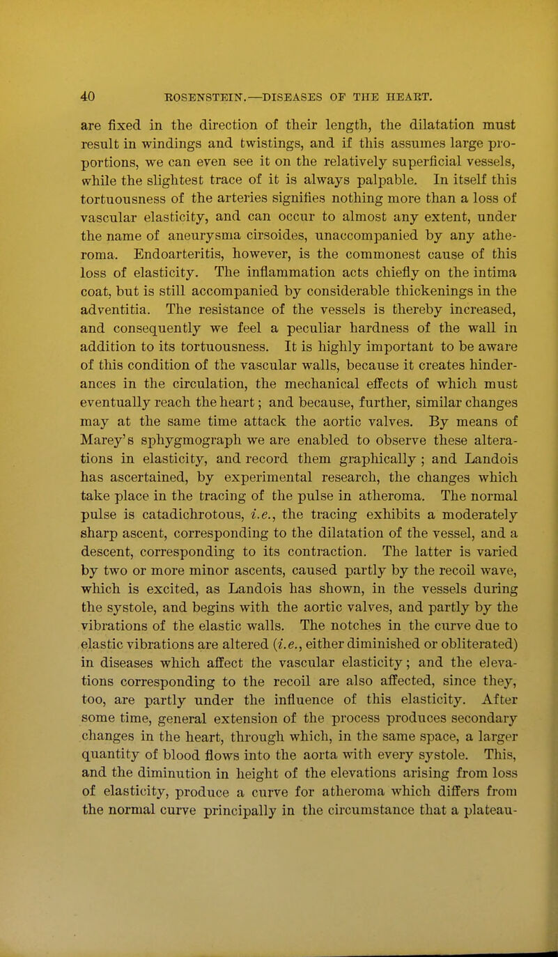 are fixed in the direction of their length, the dilatation must result in windings and fcwistings, and if this assumes large pro- portions, we can even see it on the relatively superficial vessels, while the slightest trace of it is always palpable. In itself this tortuousness of the arteries signifies nothing more than a loss of vascular elasticity, and can occur to almost any extent, under the name of aneurysma cirsoides, unaccompanied by any athe- roma. Endoarteritis, however, is the commonest cause of this loss of elasticity. The inflammation acts chiefly on the intima coat, but is still accompanied by considerable thickenings in the adventitia. The resistance of the vessels is thereby increased, and consequently we feel a peculiar hardness of the wall in addition to its tortuousness. It is highly important to be aware of this condition of the vascular walls, because it creates hinder- ances in the circulation, the mechanical effects of which must eventually reach the heart; and because, further, similar changes may at the same time attack the aortic valves. By means of Marey's sphygmograph we are enabled to observe these altera- tions in elasticity, and record them graphically ; and Landois has ascertained, by experimental research, the changes which take place in the tracing of the pulse in atheroma. The normal pulse is catadichrotous, i.e., the tracing exhibits a moderately sharp ascent, corresponding to the dilatation of the vessel, and a descent, corresponding to its contraction. The latter is varied by two or more minor ascents, caused partly by the recoil wave, which is excited, as Landois has shown, in the vessels during the systole, and begins with the aortic valves, and partly by the vibrations of the elastic walls. The notches in the curve due to elastic vibrations are altered {i.e., either diminished or obliterated) in diseases which affect the vascular elasticity; and the eleva- tions corresponding to the recoil are also affected, since they, too, are partly under the influence of this elasticity. After some time, general extension of the process produces secondary changes in the heart, through which, in the same space, a larger quantity of blood flows into the aorta with every systole. This, and the diminution in height of the elevations arising from loss of elasticity, produce a curve for atheroma which differs from the normal curve principally in the circumstance that a plateau-