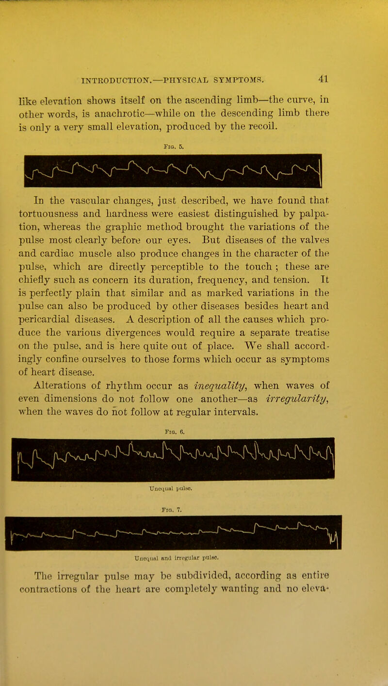like elevation shows itself on the ascending limb—the curve, in other words, is anachrotic—while on the descending limb there is only a very small elevation, produced by the recoil. Fio. 5. In the vascular changes, just described, we have found that tortuousness and hardness were easiest distinguished by palpa- tion, whereas the graphic method brought the variations of the pulse most clearly before our eyes. But diseases of the valves and cardiac muscle also produce changes in the character of the pulse, which are directly perceptible to the touch ; these are chiefly such as concern its duration, frequency, and tension. It is perfectly plain that similar and as marked variations in the pulse can also be produced by other diseases besides heart and pericardial diseases. A description of all the causes which pro- duce the various divergences would require a separate treatise on the pulse, and is here quite out of place. We shall accord- ingly confine ourselves to those forms which occur as symptoms of heart disease. Alterations of rhythm occur as inequality, when waves of even dimensions do not follow one another—as irregularity, when the waves do iiot follow at regular intervals. Fio. 6. Uiicinml nnil irregular pulse. The irregular pulse may be subdivided, according as entire contractions of the heart are completely wanting and no eleva-