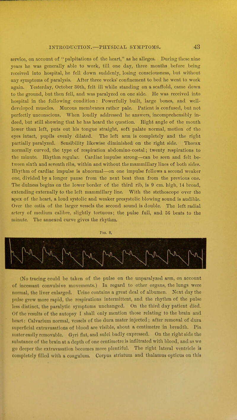 service, on account of palpitations of the lieart, as lie alleges. During these nine years he was generally able to ■work, till one day, three montlis before being received into hospital, lie fell down suddenly, losing consciousness, but without any symptoms of jiaralysis. After three weeks' confinement to bed he went to work again. Yesterday, October 30th, felt ill while standing on a scaffold, came down to the ground, but then fell, and was paralyzed on one side. He was received into hospital in tlie following condition: Powerfully built, large bones, and well- developed muscles. Mucous membranes rather pale. Patient is confused, but not perfectly unconscious. When loudly addressed he answers, incomprehensibly in- deed, but still showing that he has heard the question. Right angle of the mouth lower than left, puts out his tongue straight, soft palate normal, motion of the eyes intact, pupils evenly dilated. The left arm is completely and the right partially paralyzed. Sensibility likewise diminished on the right side. Thorax normally curved, the type of respiration abdomino-costal; twenty respirations to the minute. Rhythm regular. Cardiac impulse strong—can be seen and felt be- tween sixth and seventh ribs, within and without the mammillary lines of both sides. Rhythm of cardiac impulse is abnormal—on one impulse follows a second weaker one, divided by a longer pause from the next beat than from the previous one. The dulness begins on the lower border of the third rib, is 9 cm. high, 14 broad, extending externally to the left mammillary line. With the stethoscope over the apex of the heart, a loud systolic and weaker presystolic blowing sound is audible. Over the ostia of tlie larger vessels the second sound is double. The left radial artery of medium calibre, slightly tortuous; the pulse full, and 5G beats to the minute. The annexed curve gives the rhythm. Fig. 8. (No tracing could be taken of the pulse on the unparalyzed arm, on account of incessant convulsive movements.) In regard to otlier organs, the lungs were noi-mal, the liver enlarged. Urine contains a great deal of albumen. Next day the pulse grew more rapid, tlie respirations intermittent, and the rhythm of the pulse less distinct, the paralytic symptoms unchanged. On the third day patient died. Of the results of the autopsy I shall only mention those relating to the brain and heart: Calvarium normal, vessels of the dura mater injected; after removal of dura superficial extravasations of l)lood are visible, about a centimetre in breadth. Pia iiiater easily rcmovalile. Oyri flat, and sulci badly expressed. On the right side the substance of tlie brain at a depth of one centimetre is infiltrated with blood, and as wo go deeper the extravasation becomes more plentiful. The right lateral ventricle is completely filled with a congulum. Corpus striatum and thalamus opticus on this