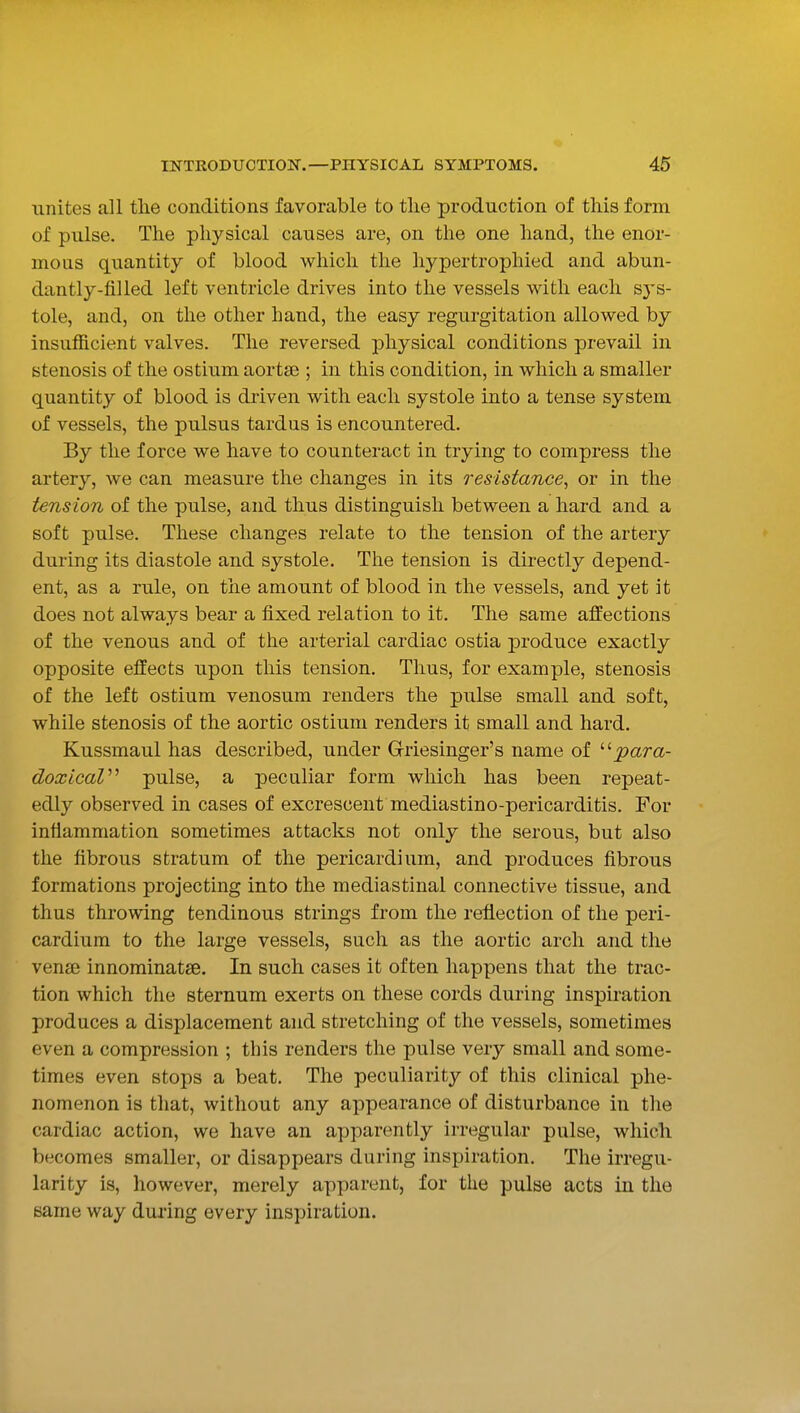 unites all tlie conditions favorable to tlie production of this form of pulse. The physical causes are, on the one hand, the enor- mous quantity of blood which the hypertrophied and abun- dantly-filled left ventricle drives into the vessels with each sj'S- tole, and, on the other hand, the easy regurgitation allowed by insufficient valves. The reversed physical conditions prevail in stenosis of the ostium aortie ; in this condition, in which a smaller quantity of blood is driven with each systole into a tense system of vessels, the pulsus tardus is encountered. By the force we have to counteract in trying to compress the artery, we can measure the changes in its resistance, or in the tension of the pulse, and thus distinguish between a hard and a soft pulse. These changes relate to the tension of the artery during its diastole and systole. The tension is directly depend- ent, as a rule, on the amount of blood in the vessels, and yet it does not always bear a fixed relation to it. The same affections of the venous and of the arterial cardiac ostia j)roduce exactly opposite effects upon this tension. Thus, for example, stenosis of the left ostium venosum renders the pulse small and soft, while stenosis of the aortic ostium renders it small and hard. Kussmaul has described, under Griesinger's name of ''■para- doxicaV pulse, a peculiar form which has been repeat- edly observed in cases of excrescent mediastino-pericarditis. For intiammation sometimes attacks not only the serous, but also the fibrous stratum of the pericardium, and produces fibrous formations projecting into the mediastinal connective tissue, and thus throwing tendinous strings from the reflection of the peri- cardium to the large vessels, such as the aortic arch and the vena) innominatse. In such cases it often happens that the trac- tion which the sternum exerts on these cords during inspiration produces a displacement and stretching of the vessels, sometimes even a compression ; this renders the pulse very small and some- times even stops a beat. The peculiarity of this clinical phe- nomenon is that, without any appearance of disturbance in the cardiac action, we have an apparently irregular pulse, which becomes smaller, or disappears during inspiration. The irregu- larity is, however, merely apparent, for the pulse acts in the same way during every inspiration.