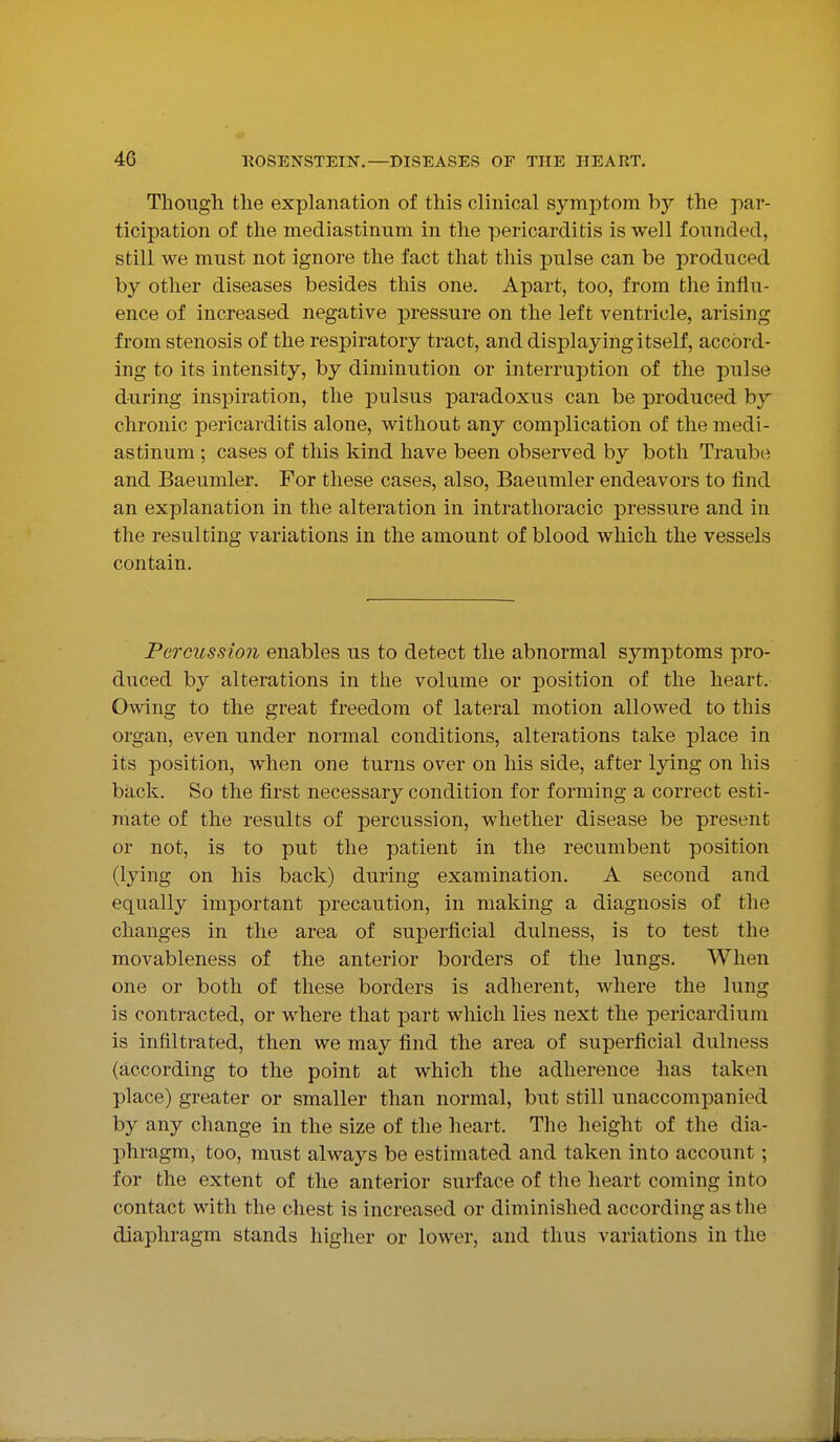 Though the explanation of this clinical symptom by the par- ticipation of the mediastinum in the pericarditis is well founded, still we must not ignore the fact that this pulse can be produced by other diseases besides this one. Apart, too, from the influ- ence of increased negative pressure on the left ventricle, arising from stenosis of the respiratory tract, and displaying itself, accord- ing to its intensity, by diminution or interruption of the pulse during inspiration, the pulsus paradoxus can be produced by chronic pericarditis alone, without any complication of the medi- astinum ; cases of this kind have been observed by both Traube and Baeumler. For these cases, also, Baeumler endeavors to find an explanation in the alteration in intrathoracic pressure and in the resulting variations in the amount of blood which the vessels contain. Percussion enables us to detect the abnormal symptoms pro- duced by alterations in the volume or position of the heart. Owing to the great freedom of lateral motion allowed to this organ, even under normal conditions, alterations take place in its position, when one turns over on his side, after lying on his back. So the first necessary condition for forming a correct esti- mate of the results of percussion, whether disease be present or not, is to put the patient in the recumbent position (lying on his back) during examination. A second and equally important precaution, in making a diagnosis of the changes in the area of superficial dulness, is to test the movableness of the anterior borders of the lungs. When one or both of these borders is adherent, where the lung is contracted, or where that part which lies next the pericardium is infiltrated, then we may find the area of superficial dulness (according to the point at which the adherence has taken place) greater or smaller than normal, but still unaccompanied by any change in the size of the heart. The height of the dia- phragm, too, must always be estimated and taken into account; for the extent of the anterior surface of the heart coming into contact with the chest is increased or diminished according as tlie diaphragm stands higher or lower, and thus variations in the