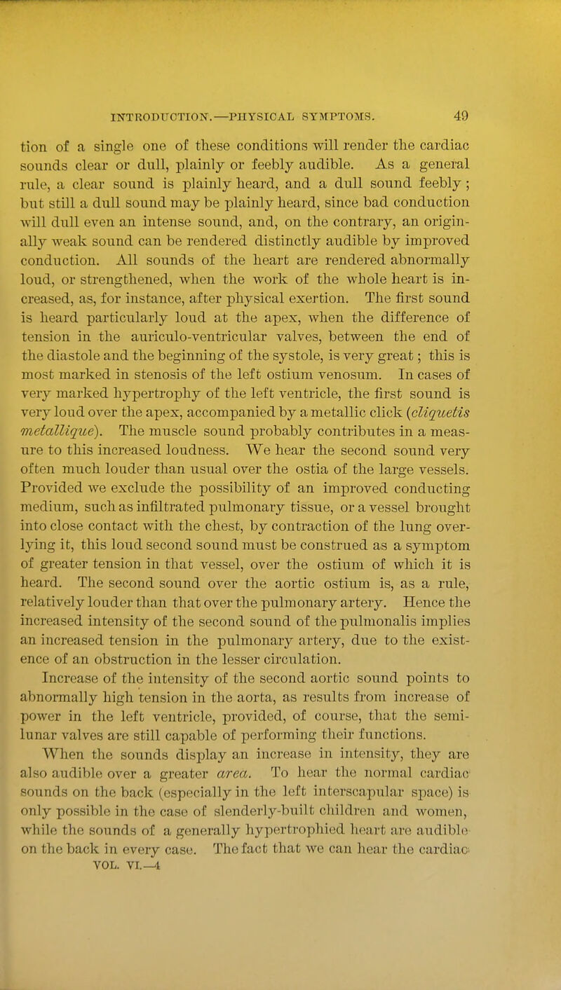tion of a single one of these conditions will render the cardiac sounds clear or dull, plainly or feebly audible. As a general rule, a clear sound is plainly heard, and a dull sound feebly; but still a dull sound may be plainly heard, since bad conduction will dull even an intense sound, and, on the contrary, an origin- ally weak sound can be rendered distinctly audible by improved conduction. All sounds of the heart are rendered abnormally loud, or strengthened, when the work of the whole heart is in- creased, as, for instance, after physical exertion. The first sound is heard particularly loud at the apex, when the difference of tension in the auriculo-ventricular valves, between the end of the diastole and the beginning of the systole, is very great; this is most marked in stenosis of the left ostium venosum. In cases of very marked hypertrophy of the left ventricle, the first sound is very loud over the apex, accompanied by a metallic click {cliquetis metallique). The muscle sound probably contributes in a meas- ure to this increased loudness. We hear the second sound very often much louder than usual over the ostia of the large vessels. Provided we exclude the possibility of an improved conducting medium, such as infiltrated pulmonary tissue, or a vessel brought into close contact with the chest, by contraction of the lung over- lying it, this loud second sound must be construed as a symptom of greater tension in that vessel, over the ostium of which it is heard. The second sound over the aortic ostium is, as a rule, relatively louder than that over the pulmonary artery. Hence the increased intensity of the second sound of the pulmonalis implies an increased tension in the pulmonary artery, due to the exist- ence of an obstruction in the lesser circulation. Increase of the intensity of the second aortic sound points to abnormally high tension in the aorta, as results from increase of power in the left ventricle, provided, of course, that the semi- lunar valves are still capable of performing their functions. When the sounds display an increase in intensity, they are also audible over a greater area. To hear the normal cardiac sounds on the back (especially in the left interscapular space) is only possible in the case of slenderly-built children and women, while the sounds of a generally hypertrophied heart are audibh^ on the back in every case. The fact that we can hear the cardiac^ VOL. VL-4