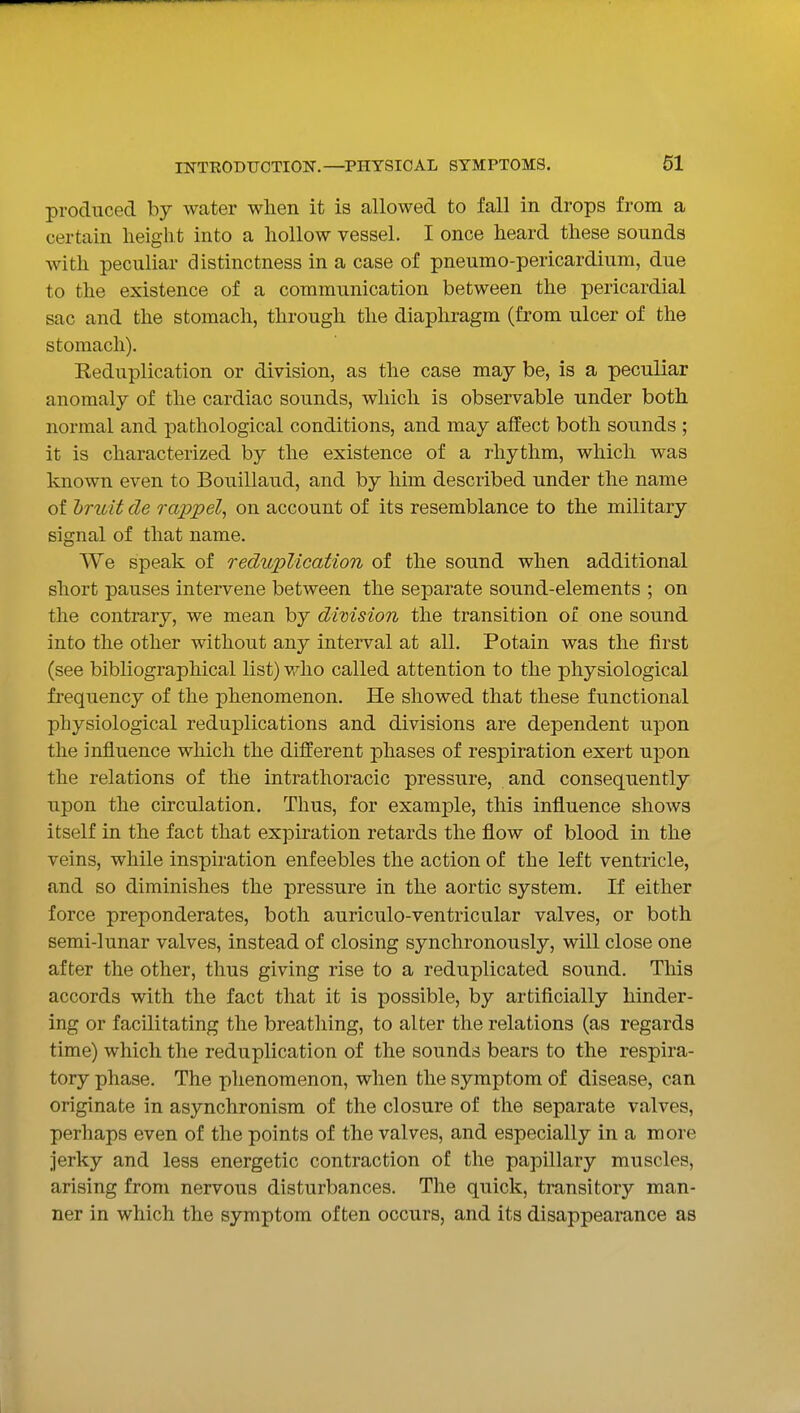 produced by water when it is allowed to fall in drops from a certain height into a hollow vessel. I once heard these sounds with peculiar distinctness in a case of pneumo-pericardium, due to the existence of a communication between the pericardial sac and the stomach, through the diaphragm (from ulcer of the stomach). Reduplication or division, as the case may be, is a peculiar anomaly of the cardiac sounds, which is observable under both normal and pathological conditions, and may affect both sounds ; it is characterized by the existence of a rhythm, which was known even to Bouillaud, and by him described under the name of hruit de rappel, on account of its resemblance to the military signal of that name. We speak of reduplication of the sound when additional short pauses intervene between the separate sound-elements ; on the contrary, we mean by dimsion the transition of one sound into the other without any interval at all. Potain was the first (see bibliographical list) v/ho called attention to the physiological frequency of the phenomenon. He showed that these functional physiological reduplications and divisions are dependent upon the influence which the different phases of respiration exert upon the relations of the intrathoracic pressure, and consequently upon the circulation. Thus, for example, this influence shows itself in the fact that expiration retards the flow of blood in the veins, while inspiration enfeebles the action of the left ventricle, and so diminishes the pressure in the aortic system. If either force preponderates, both auriculo-ventricular valves, or both semi-lunar valves, instead of closing synchronously, will close one after the other, thus giving rise to a reduplicated sound. This accords with the fact that it is possible, by artificially hinder- ing or facilitating the breathing, to alter the relations (as regards time) which the reduplication of the sounds bears to the respira- tory phase. The phenomenon, when the symptom of disease, can originate in asynchronism of the closure of the separate valves, perhaps even of the points of the valves, and especially in a more Jerky and less energetic contraction of the papillary muscles, arising from nervous disturbances. The quick, transitory man- ner in which the symptom often occurs, and its disappearance as