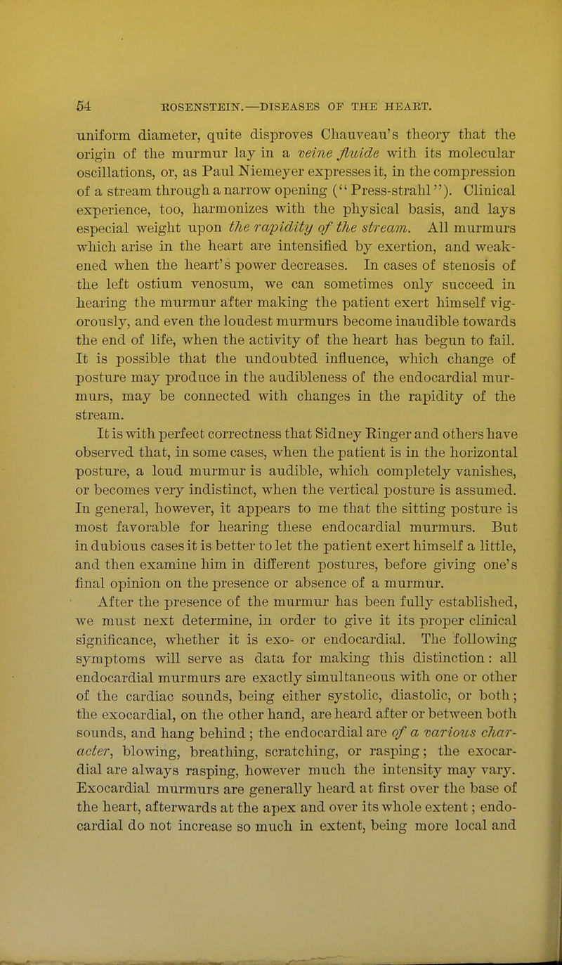 ■uniform diameter, quite disproves Chauvean's theory that the origin of the murmur lay in a neine fluide with its molecular oscillations, or, as Paul Niemeyer expresses it, in the compression of a stream through a narrow opening ('' Press-strahl''). Clinical experience, too, harmonizes with the physical basis, and lays especial weight upon the rapidity of the stream. All murmurs which arise in the heart are intensified by exertion, and weak- ened when the heart's power decreases. In cases of stenosis of the left ostium venosum, we can sometimes only succeed in hearing the murmur after making the patient exert himself vig- orously, and even the loudest murmurs become inaudible towards the end of life, when the activity of the heart has begun to fail. It is possible that the undoubted influence, which change of posture may produce in the audibleness of the endocardial mur- murs, may be connected with changes in the rapidity of the stream. It is with perfect correctness that Sidney Ringer and others have observed that, in some cases, when the patient is in the horizontal posture, a loud murmur is audible, which completely vanishes, or becomes very indistinct, when the vertical posture is assumed. In general, however, it appears to me that the sitting posture is most favorable for hearing these endocardial murmurs. But in dubious cases it is better to let the patient exert himself a little, and then examine him in different postures, before giving one's final opinion on the presence or absence of a murmur. After the presence of the murmur has been fully established, we must next determine, in order to give it its proper clinical significance, whether it is exo- or endocardial. The following symptoms vdll serve as data for making this distinction: all endocardial murmurs are exactly simultaneous with one or other of the cardiac sounds, being either systolic, diastolic, or both; the exocardial, on the other hand, are heard after or between both sounds, and hang behind ; the endocardial are of a Darious char- acter^ blowing, breathing, scratching, or rasping; the exocar- dial are always rasping, however much the intensity may vary. Exocardial murmurs are generally heard at first over the base of the heart, afterwards at the apex and over its whole extent; endo- cardial do not increase so much in extent, being more local and