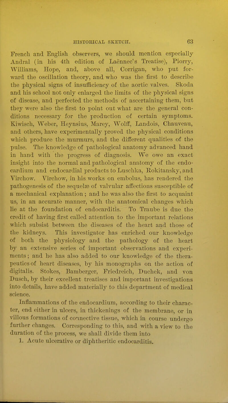 French and English observers, we should mention especially Andral (in his 4th edition of Laennec's Treatise), Piorry, AVilliams, Hope, and, above all, Corrigan, who put for- ward the oscillation theory, and who was the first to describe the physical signs of insufficiency of the aortic valves. Skoda and Ms school not only enlarged the limits of the physical signs of disease, and perfected the methods of ascertaining them, but they were also the first to point out what are the general con- ditions necessary for the production of certain symptoms. Kiwisch, Weber, Heynsius, Marey, Woltf, Landois, Chauveau, and others, have experimentally proved the physical conditions which produce the murmurs, and the different qualities of the pulse. The knowledge of pathological anatomy advanced hand in hand with the progress of diagnosis. We owe an exact insight into the normal and ^pathological anatomy of the endo- cardium and endocardial products to Luschka, Rokitansky, and Virchow. Virchow, in his works on embolus, has rendered the pathogenesis of the sequelae of valvular affections susceptible of a mechanical explanation ; and he was also the first to acquaint us, in an accurate manner, with the anatomical changes which lie at the foundation of endocarditis. To Traube is due the credit of having first called attention to the important relations which subsist between the diseases of the heart and those of the kidneys. This investigator has enriched our knowledge of both the physiology and the pathology of the heart by an extensive series of important observations and experi- ments ; and he has also added to our knowledge of the thera- peutics of heart diseases, by his monographs on the action of digitalis. Stokes, Bamberger, Friedreich, Duchek, and von Dusch, by their excellent treatises and important investigations into details, have added materially to this department of medical science. Inflammations of the endocardium, according to their charac- ter, end either in ulcers, in thickenings of the membrane, or in villous formations of connective tissue, which in course undergo further changes. Corresponding to this, and with a view to the duration of the process, we shall divide them into 1. Acute ulcerative or diphtheritic endocarditis.
