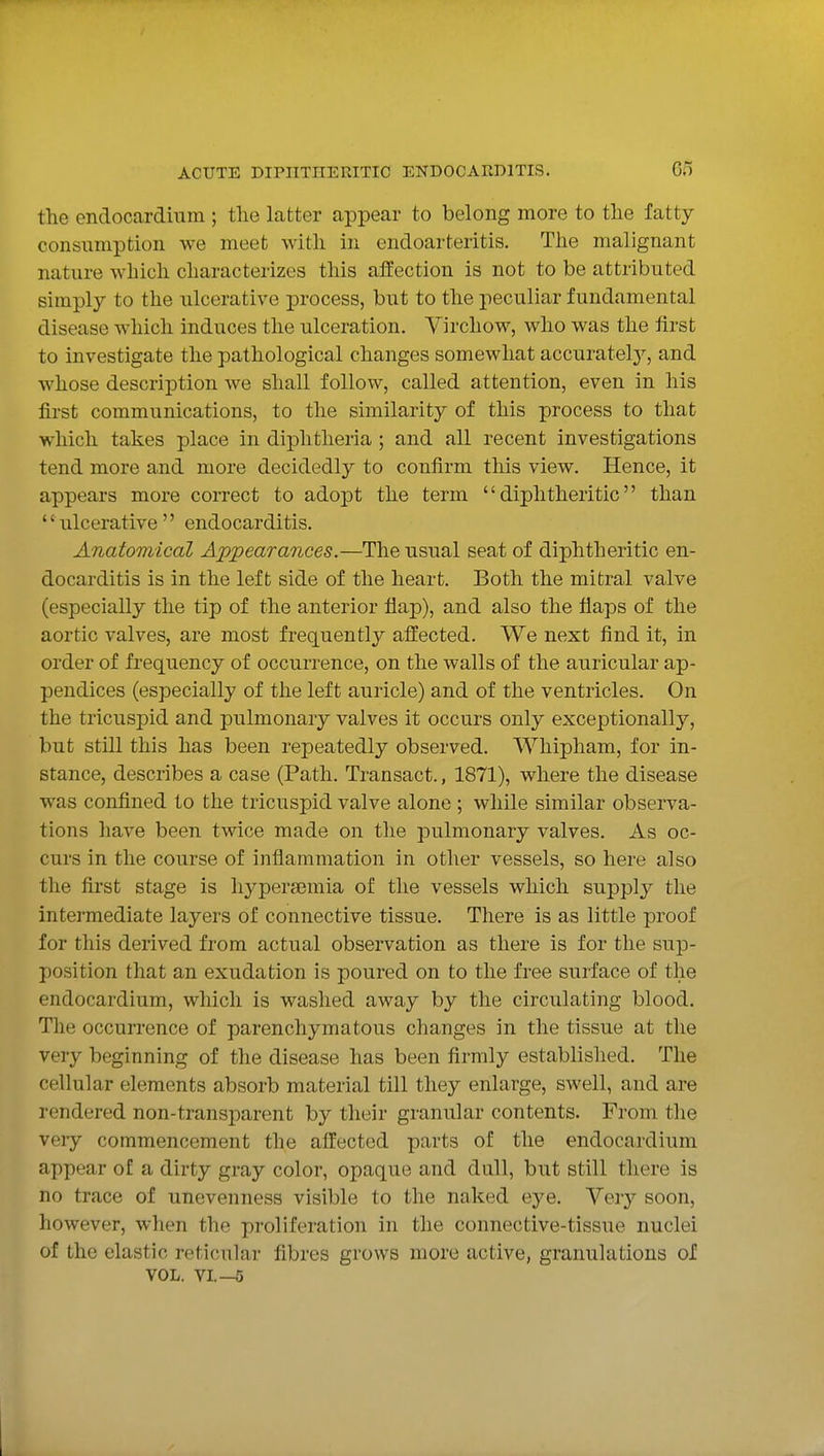 the endocardium ; the latter appear to belong more to the fatty consumption we meet with in endoarteritis. The malignant nature which characterizes this affection is not to be attributed simply to the ulcerative process, but to the peculiar fundamental disease which induces the ulceration. Virchow, who was the first to investigate the pathological changes somewhat accuratelj'-, and whose description we shall follow, called attention, even in his first communications, to the similarity of this process to that which takes place in diphtheria ; and all recent investigations tend more and more decidedly to confirm this view. Hence, it appears more correct to adopt the term diphtheritic than ulcerative endocarditis. Anatomical Appearances.—The usual seat of diphtheritic en- docarditis is in the left side of the heart. Both the mitral valve (especially the tip of the anterior flap), and also the flaps of the aortic valves, are most frequently affected. We next find it, in order of frequency of occurrence, on the walls of the auricular ap- pendices (especially of the left auricle) and of the ventricles. On the tricuspid and pulmonary valves it occurs only exceptionally, but still this has been repeatedly observed. Whipham, for in- stance, describes a case (Path. Transact., 1871), where the disease was confined to the tricuspid valve alone ; while similar observa- tions have been twice made on the pulmonary valves. As oc- curs in the course of inflammation in other vessels, so here also the first stage is hypera3mia of the vessels which supply the intermediate layers of connective tissue. There is as little proof for this derived from actual observation as there is for the sup- position that an exudation is poured on to the free surface of the endocardium, which is washed away by the circulating blood. The occurrence of parenchymatous changes in the tissue at the very beginning of the disease has been firmly established. The cellular elements absorb material till they enlarge, swell, and are rendered non-transparent by their granular contents. From the very commencement the affected parts of the endocardium appear of a dirty gray color, opaque and dall, but still there is no trace of unevenness visible to the naked eye. Very soon, however, when the proliferation in the connective-tissue nuclei of the elastic reticular fibres grows more active, granulations of VOL. VI.—5