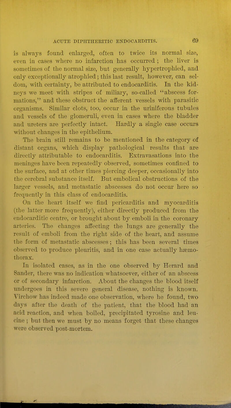 is always found enlarged, often to twice its normal size, even in cases where no infarction has occurred ; the liver is sometimes of the normal size, but generally liypertrophied, and only exceptionally atrophied; this last result, however, can sel- dom, with certainty, be attributed to endocarditis. In the kid- ne3''S we meet with stripes of miliary, so-called abscess for- mations, and these obstruct the afferent vessels with parasitic organisms. Similar clots, too, occur in the uriniferous tubules and vessels of the glomeruli, even in cases where the bladder and ureters are perfectly intact. Hardly a single case occurs without changes in the epithelium. The brain still remains to be mentioned in the category of distant organs, which display pathological results that are directly attributable to endocarditis. Extravasations into the meninges have been repeatedly observed, sometimes confined to the surface, and at other times jDiercing deeper, occasionally into the cerebral substance itself. But embolical obstructions of the larger vessels, and metastatic abscesses do not occur here so frequently in this class of endocarditis. On the heart itself we find pericarditis and myocarditis (the latter more frequently), either directly produced from the endocarditic centre, or brought about by emboli in the coronary arteries. The changes affecting the lungs are generally the result of emboli from the right side of the heart, and assume the form of metastatic abscesses; this has been several times observed to produce pleuritis, and in one case actually hsemo- tliorax. In isolated cases, as in the one observed by Herard and Sander, there was no indication whatsoever, either of an abscess or of secondary infarction. About the changes the blood itself undergoes in this severe general disease, nothing is known. Virchow has indeed made one observation, where he found, two days after the death of the patient, that the blood had an acid reaction, and when boiled, precipitated tyrosine and leu- cine ; but then we must by no means forget that these changes were observed post-mortem.