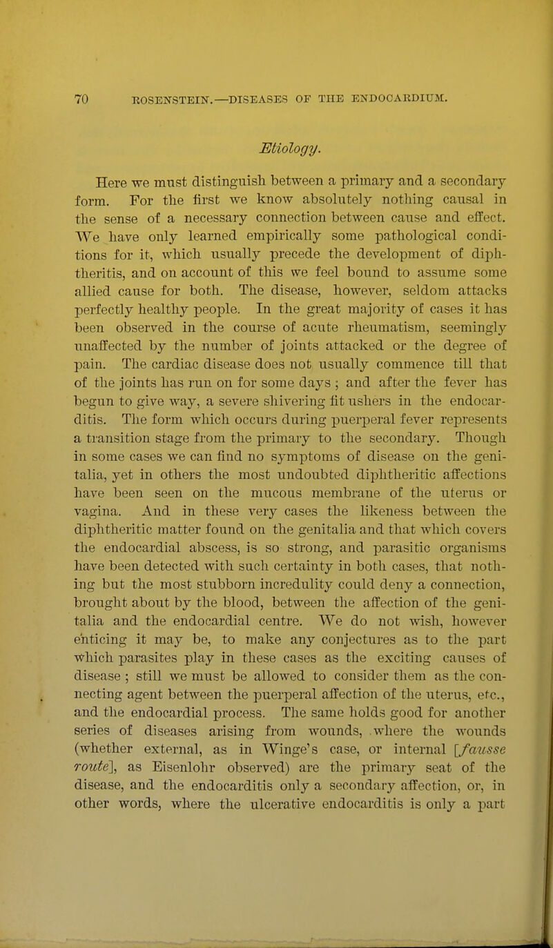 Etiology. Here we must distinguish between a primary and a secondary form. For the first we know absolutely nothing causal in the sense of a necessary connection between cause and effect. We have only learned empirically some pathological condi- tions for it, which usually precede the development of diph- theritis, and on account of this we feel bound to assume some allied cause for both. The disease, however, seldom attacks perfectly healthy people. In the great majority of cases it has been observed in the course of acute rheumatism, seemingly unaffected by the number of joints attacked or the degree of pain. The cardiac disease does not usually commence till that of the joints has run on for some days ; and after the fever has begun to give way, a severe shivering fit ushers in the endocar- ditis. The form which occurs during puerperal fever represents a transition stage from the primary to the secondary. Though in some cases we can find no symptoms of disease on the geni- talia, yet in others the most undoubted diphtheritic affections have been seen on the mucous membrane of the uterus or vagina. And in these very cases the likeness between the diphtheritic matter found on the genitalia and that which covers the endocardial abscess, is so strong, and parasitic organisms have been detected with such certainty in both cases, that noth- ing but the most stubborn incredulity could deny a connection, brought about by the blood, between the affection of the geni- talia and the endocardial centre. We do not wish, however enticing it may be, to make any conjectures as to the part which parasites play in these cases as the exciting causes of disease ; still we must be allowed to consider them as the con- necting agent between the puerperal affection of the uterus, etc., and the endocardial process. The same holds good for another series of diseases arising from wounds, where the wounds (whether external, as in Winge's case, or internal [fausse route], as Eisenlohr observed) are the primary seat of the disease, and the endocarditis only a secondary affection, or, in other words, where the ulcerative endocarditis is only a part