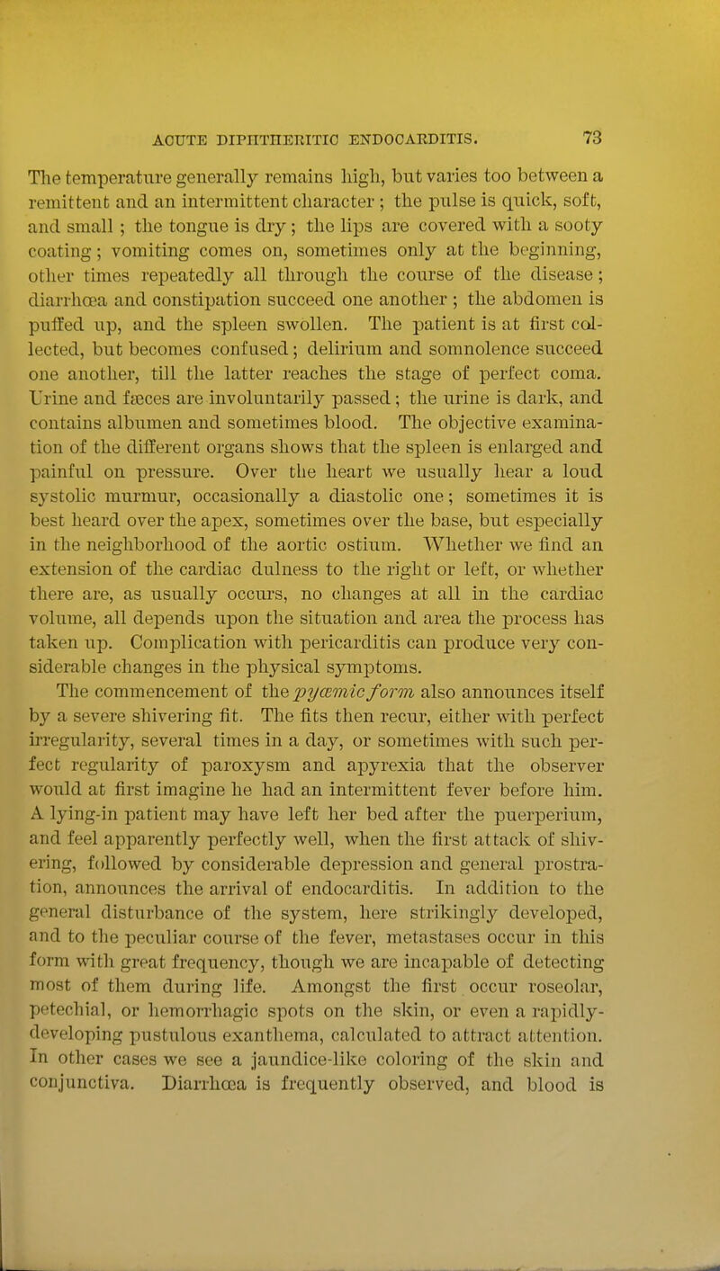 Tlie temperature generally remains liigli, but varies too between a remittent and an intermittent character ; the pulse is quick, soft, and small ; the tongue is dry; the lips are covered with a sooty coating; vomiting comes on, sometimes only at the beginning, other times repeatedly all through the course of the disease; diarrhcea and constipation succeed one another ; the abdomen is puffed up, and the spleen swollen. The patient is at first col- lected, but becomes confused; delirium and somnolence succeed one another, till the latter reaches the stage of perfect coma. Urine and fteces are involuntarily passed; the urine is dark, and contains albumen and sometimes blood. The objective examina- tion of the different organs shows that the spleen is enlarged and painful on pressure. Over the heart we usually hear a loud systolic murmur, occasionally a diastolic one; sometimes it is best heard over the apex, sometimes over the base, but especially in the neighborhood of the aortic ostium. Whether we find an extension of the cardiac dulness to the right or left, or whether there are, as usually occurs, no changes at all in the cardiac volume, all depends upon the situation and area the process has taken up. Complication with pericarditis can produce very con- siderable changes in the physical symptoms. The commencement of the pycemicform also announces itself by a severe shivering fit. The fits then recur, either with perfect irregularity, several times in a day, or sometimes with such per- fect regularity of paroxysm and apyrexia that the observer would at first imagine he had an intermittent fever before him. A lying-in patient may have left her bed after the puerperium, and feel apparently perfectly well, when the first attack of shiv- ering, followed by considerable depression and general prostra- tion, announces the arrival of endocarditis. In addition to the general disturbance of the system, here strikingly developed, and to the peculiar course of the fever, metastases occur in this form with great frequency, though we are incapable of detecting most of them during life. Amongst the first occur roseolar, petechial, or hemorrhagic spots on the skin, or even a rapidly- developing pustulous exanthema, calculated to attract attention. In other cases we see a jaundice-like coloring of the skin and conjunctiva. Diarrhoea is frequently observed, and blood is