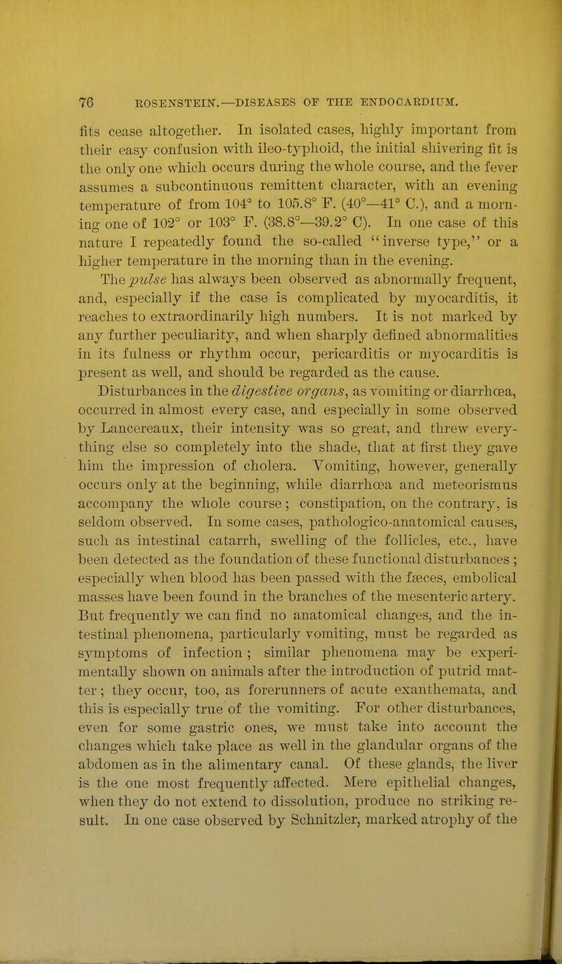 fits cease altogether. In isolated cases, highly important from their easy confusion with ileo-typhoid, the initial shivering fit is the only one which occurs during the whole course, and the fever assumes a subcontinuous remittent character, with an evening temperature of from 104° to 105.8° F. (40°—41° C), and a morn- ing one of 102° or 103° F. (38.8°—39.2° C). In one case of this nature I repeatedly found the so-called inverse type, or a higher temperature in the morning than in the evening. The pulse has always been observed as abnormally frequent, and, especially if the case is complicated by myocarditis, it reaches to extraordinarily high numbers. It is not marked by any further peculiarity, and when sharply defined abnormalities in its fulness or rhythm occur, pericarditis or myocarditis is present as well, and should be regarded as the cause. Disturbances in the digestive organs, as vomiting or diarrhoea, occurred in almost every case, and especially in some observed by Lancereaux, their intensity was so great, and threw every- thing else so completely into the shade, that at first they gave him the impression of cholera. Vomiting, however, generally occurs only at the beginning, while diarrhoea and meteorismus accompany the whole course; constipation, on the contrary, is seldom observed. In some cases, pathologico-anatomical causes, such as intestinal catarrh, swelling of the follicles, etc., have been detected as the foundation of these functional disturbances ; especially when blood has been passed with the fseces, embolical masses have been found in the branches of the mesenteric artery. But frequently we can find no anatomical changes, and the in- testinal phenomena, particularly vomiting, must be regarded as symptoms of infection ; similar phenomena may be experi- mentally shown on animals after the introduction of putrid mat- ter ; they occur, too, as forerunners of acute exanthemata, and this is especially true of the vomiting. For other disturbances, even for some gastric ones, we must take into account the changes which take place as well in the glandular organs of the abdomen as in the alimentary canal. Of these glands, the liver is the one most frequently affected. Mere epithelial changes, when they do not extend to dissolution, produce no striking re- sult. In one case observed by Schnitzler, marked atrophy of the