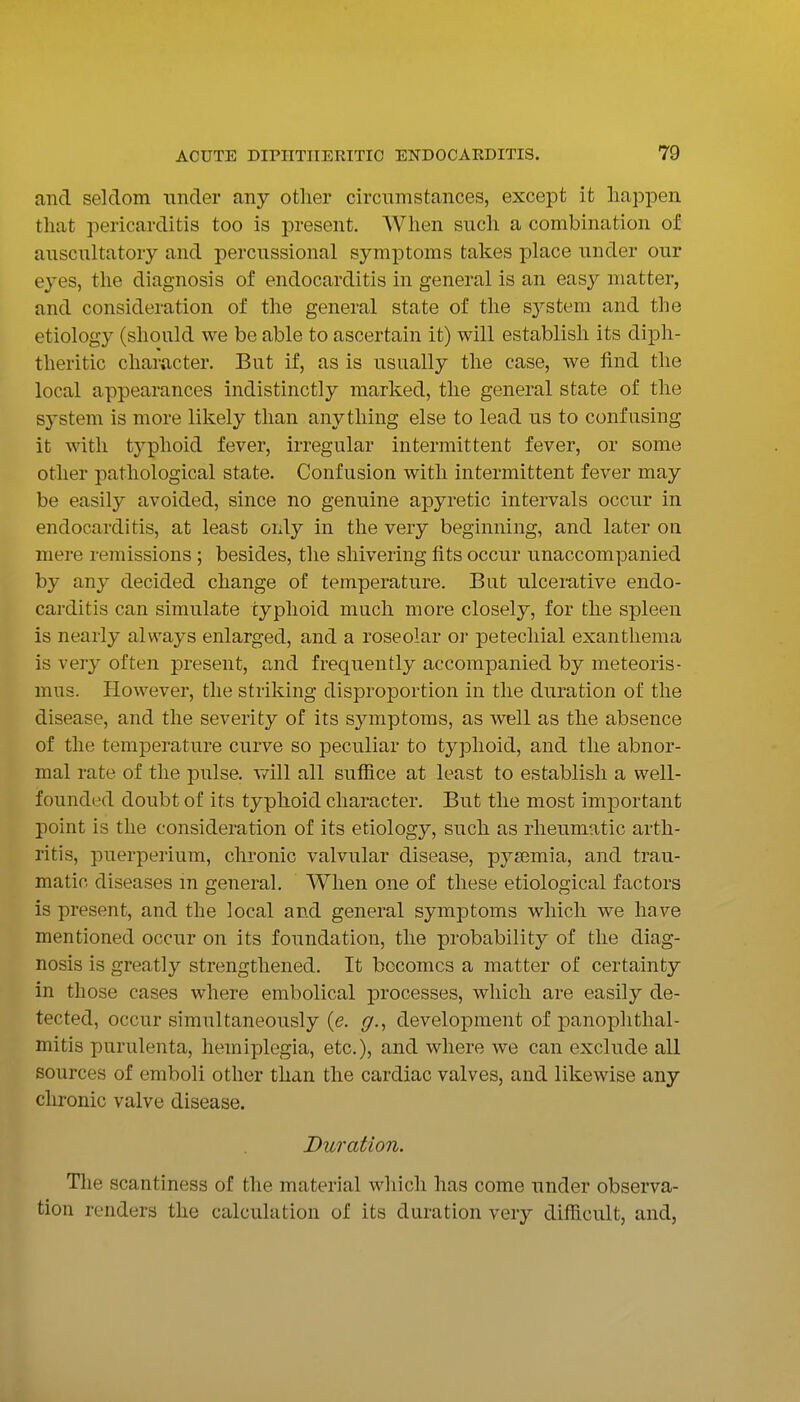 and seldom under any other circumstances, except it happen that pericarditis too is present. When such a combination of anscnltatory and percussional symptoms takes place nnder our eyes, the diagnosis of endocarditis in general is an easy matter, and consideration of the general state of the sj^stem and the etiology (should we be able to ascertain it) will establish its diph- theritic character. But if, as is usually the case, we find the local appearances indistinctly marked, the general state of the system is more likely than anything else to lead us to confusing it with tj^phoid fever, irregular intermittent fever, or some other pathological state. Confusion with intermittent fever may be easily avoided, since no genuine apyretic intervals occur in endocarditis, at least only in the very beginning, and later on mere remissions ; besides, the shivering fits occur unaccompanied by any decided change of temperature. But ulcerative endo- carditis can simulate typhoid much more closely, for the spleen is nearly always enlarged, and a roseolar or petechial exanthema is very often present, and frequently accompanied by meteoris- mus. However, the striking disproportion in the duration of the disease, and the severity of its symptoms, as well as the absence of the temperature curve so peculiar to typhoid, and the abnor- mal rate of the pulse, v/ill all sufiice at least to establish a well- founded doubt of its typhoid character. But the most important point is the consideration of its etiology, such as rheumatic arth- ritis, puerperium, chronic valvular disease, pyaemia, and trau- matic diseases m general. When one of these etiological factors is present, and the local and general symptoms which we have mentioned occur on its foundation, the probability of the diag- nosis is greatly strengthened. It becomes a matter of certainty in those cases where embolical processes, which are easily de- tected, occur simultaneously {e. g.^ development of panophthal- mitis purulenta, hemiplegia, etc.), and where we can exclude all sources of emboli other than the cardiac valves, and likewise any clironic valve disease. Duration. The scantiness of the material which has come under observa- tion renders the calculation of its duration very difficult, and,