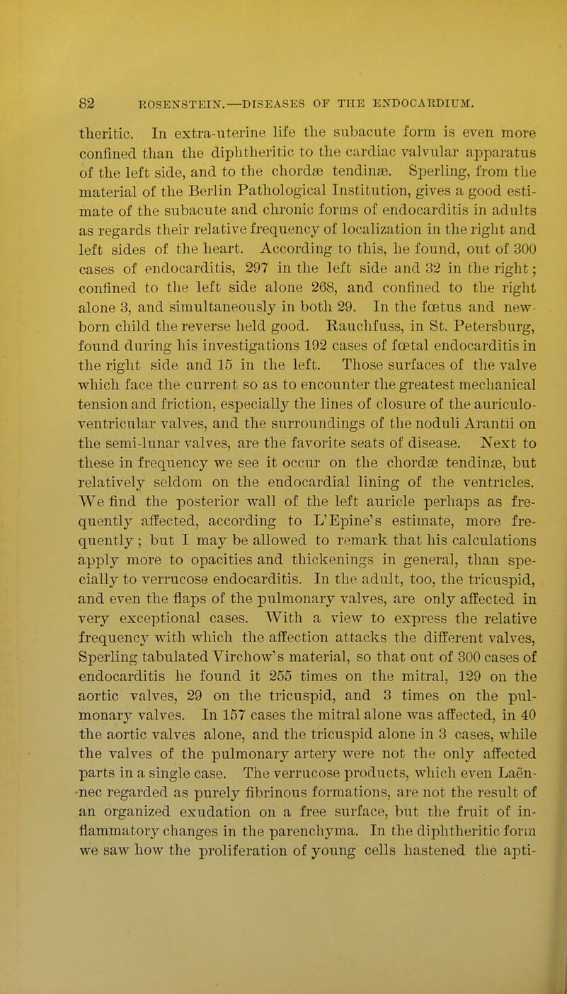 theritic. In extra-uterine life the subacute form is even more confined tlian the diphtlieritic to the cardiac valvular apparatus of the left side, and to the chorda; tendinse. Sperling, from the material of the Berlin Pathological Institution, gives a good esti- mate of the subacute and chronic forms of endocarditis in adults as regards their relative frequency of localization in the right and left sides of the heart. According to this, he found, out of 300 cases of endocarditis, 297 in the left side and 32 in the right; confined to the left side alone 268, and confined to the right alone 3, and simultaneously in both 29. In the foetus and new- born child the reverse held good. Rauchf uss, in St. Petersburg, found during his investigations 192 cases of foetal endocarditis in the right side and 15 in the left. Those surfaces of the valve which face the current so as to encounter the greatest mechanical tension and friction, especiall}' the lines of closure of the auriculo- ventricular valves, and the surroundings of the noduli Arantii on the semi-lunar valves, are the favorite seats of disease. Next to these in frequency we see it occur on the chordae tendinae, but relatively seldom on the endocardial lining of the ventricles. We find the posterior wall of the left auricle perhaps as fre- quently affected, according to L'Epine's estimate, more fre- quently ; but I may be allowed to remark that his calculations apply more to opacities and thickenings in general, than spe- cially to verrucose endocarditis. In the adult, too, the tricuspid, and even the flaps of the pulmonary valves, are only affected in very exceptional cases. With a view to express the relative frequency with which the affection attacks the different valves, Sperling tabulated Virchow's material, so that out of 300 cases of endocarditis he found it 255 times on the mitral, 129 on the aortic valves, 29 on the tricuspid, and 3 times on the pul- monary valves. In 157 cases the mitral alone was affected, in 40 the aortic valves alone, and the tricuspid alone in 3 cases, while the valves of the pulmonary artery were not the only affected parts in a single case. The verrucose products, which even Laen- •nec regarded as purely fibrinous formations, are not the result of an organized exudation on a free surface, but the fruit of in- flammatory changes in the parenchyma. In the diphtheritic form we saw how the proliferation of young cells hastened the apti-