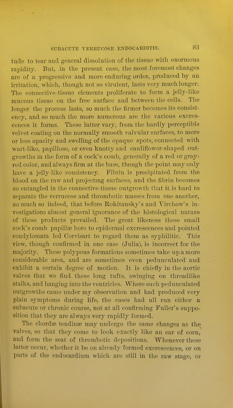tilde to tear and general dissolution of the tissue with enormous rapidity. But, in the present case, the most foremost changes are of a progressive and more enduring order, produced by an irritation, which, though not so virulent, lasts very much longer. The connective-tissue elements proliferate to form a jelly-like mucous tissue on the free surface and between the cells. The longer the process lasts, so much the firmer becomes its consist- ency, and so much the more numerous are the various excres- cences it forms. These latter vary, from the hardly perceptible velvet coating on the normally smooth valvular surfaces, to more or less opacity and swelling of the opaque spots, connected with wart-like, papillose, or even knotty and cauliflower-shaped out- growths in the form of a cock's comb, generally of a red or gray- red color, and always firm at the base, though the point may only have a jelly-like consistency. Fibrin is precipitated from the blood on the raw and projecting surfaces, and the fibrin becomes so entangled in the connective-tissue outgrowth that it is hard to separate the verrucose and thrombotic masses from one another, so much so indeed, that before Rokitansky's and Yirchow's in- vestigations almost general ignorance of the histological nature of these products prevailed. The great likeness these small cock's comb papillae bore to epidermal excrescences and pointed condylomata led Corvisart to regard them as syphilitic. This view, though confirmed in one case (Julia), is incorrect for the majority. These polypous formations sometimes take up a more considerable area, and are sometimes even pedunculated and exhibit a certain degree of motion. It is chiefly in the aortic valves that we find these long tufts, s\\anging on threadlike stalks, and hanging into the ventricles. Where such pedunculated outgrowths came under my observation and had produced very plain symptoms during life, the cases had all run either a subacute or chronic course, not at all confirming Fuller's suppo- sition that they are always very rapidly formed. Tlie chordae tendinfe may undergo the same changes as the valves, so that they come to look exactly like an ear of corn, and form the seat of thrombotic depositions. Whenever these latter occur, whether it be on already formed excrescences, or on parts of the endocardium which are still in the raw stage, or