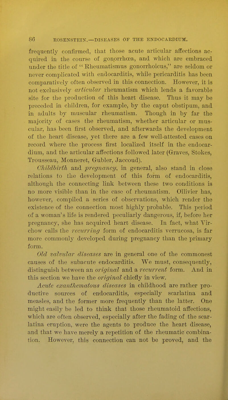 frequently confirmed, that those acute articular affections ac- quired in the course of gonorrhoea, and which are embraced under the title of  Rheumatismus gonorrhoicus, are seldom or never complicated with endocarditis, while pericarditis has been comparatively often observed in this connection. However, it is not exclusively articular rheumatism which lends a fa^^orable site for the production of this heart disease. Thus it may be preceded in children, for example, by the caput obstipuni, and in adults by muscular rheumatism. Though in by far the majority of cases the rheumatism, whether articular or mus- cular, has been first observed, and afterwards the development of the heart disease, yet there are a few well-attested cases on record where the process first localized itself in the endocar- dium, and the articular affections followed later (Grraves, Stokes, Trousseau, Monneret, Gubler, Jaccoud). CMldbirth and 'pregnancy^ in general, also stand in close relations to the development of this form of endocarditis, although the connecting link between these two conditions is no more visible than in the case of rheumatism. Ollivier has, however, compiled a series of observations, which render the existence of the connection most highly probable. This peiiod of a woman's life is rendered peculiarly dangerous, if, before her pregnancy, she has acquired heart disease. In fact, what Yh*- chow calls the recurring form of endocarditis verrucosa, is far more commonly developed during pregnancy than the primary form. Old valmdar diseases are in general one of the commonest causes of the subacute endocarditis. We must, consequently, distinguish between an original and a recurrent form. And in this section we have the original chiefly in view. Acute exanthematous diseases in childhood are rather pro- ductive sources of endocarditis, especially scarlatina and measles, and the former more frequently than the latter. One might easily be led to think that those rheumatoid affections, which are often observed, especially after the fading of the scar- latina eruption, were the agents to produce the heart disease, and that we have merely a repetition of the rheumatic combina- tion. However, this connection can not be proved, and the