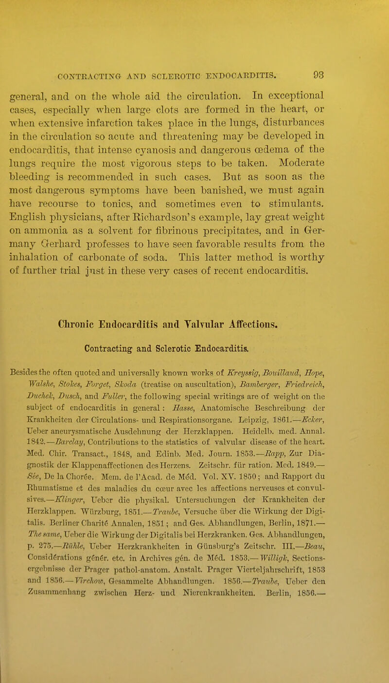 general, and on the whole aid the circulation. In exceptional cases, especially when large clots are formed in the heart, or when extensive infarction takes place in the lungs, disturbances in the circulation so acute and threatening may be developed in endocarditis, that intense cyanosis and dangerous oedema of the lungs require the most vigorous steps to be taken. Moderate bleeding is recommended in such cases. But as soon as the most dangerous symptoms have been banished, we must again have recourse to tonics, and sometimes even to stimulants. English physicians, after Richardson's example, lay great weight on ammonia as a solvent for fibrinous precipitates, and in Ger- many Gerhard professes to have seen favorable results from the inhalation of carbonate of soda. This latter method is worthy of further trial Just in these very cases of recent endocarditis. Chronic Endocarditis and Talvular Affections. Contracting and Sclerotic Endocarditis. Besides the often quoted and universally known works of Kreyssig, Bouilland, Hope, Walshe, Stores, Forget, Skoda (treatise on auscultation), Bamberger; Friedreich, Ducheh, Dusch, and Fuller, the following special writings are of weight on the subject of endocarditis in general: Basse, Anatomische Beschreibung der Krankheiten der Circulations- und Respirationsorgane. Leipzig, 1861.—Ecker, Ueber aneurysmatische Ausdehnung der Herzklapjien. Pleidell). med. Annal. 1842.—Z?a?'cZay, Contributions to the statistics of valvular disease of the heart. Med. Chir. Transact., 1848, and Edinb. Med. Journ. X^^Z.—Rafp, Zur Dia- gnostik der Klappcnaffectionen desHerzens. Zeitschr. fiir ration. Med. 1849.— See, De la ChorCe. Mem. de I'Acad. de Med. Vol. XV. 1850; and Rapport du Rhuinatisme et des maladies du cceur avec les affections nerveuses et convul- sives.—Klinger, Uebor die physikal. Untersuchungon der Krankheiten der Herzklappen. Wiirzburg, 1851.—Trauhe, Vcrsuche iiljcr die Wirkung der Digi- talis. Berliner CharitC Annalen, 1851; and Ges. Abhandlungen, Berlin, 1871.— The same, Ueber die Wirkung der Digitalis bei Herzkranken. Ges. Abhandlungen, p. 275.—Jtil7de, Ueber Herzkrankheiten in Giinsburg's Zeitschr. III.—Beau, Considerations gCnCr. etc. in Archives g6n. de MCd. lS53.— WilUgh Sections- ergcbnisse der Prager pathol-anatom. Anstalt. Prager Vierteljahrschrift, 1853 and 1856.— Virchow, Gesammelto Abhandlungen. 1856.—Trauhe, Ueber den Zusammcnhang zwischen Herz- und Niereukraukheiten. Berlin, 185G.—