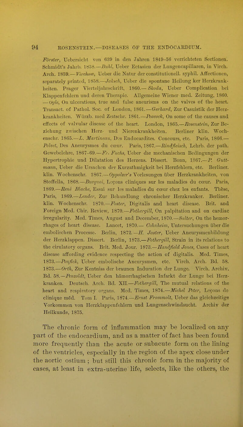Forster, Uebprsiclit von 639 in den Jahren 1849-50 verrichteten Sectionen. Schmidt's Jalub. 1858.—Buhl, Ueber Ectasieu der Lungencapillaren, in Virch. Arch. 1859.—Virchow, Ueber die Natur der constitutionell. syphil. AfEectionen, separately printed, 1858.—Jaliisch, Ueber die spontane Heilung ker llerzkrank- heiten. Prager Vicrteljahrscln'il't, 18C0.— Skoda, Ueber Complication bei EUappcnfehlern und deren Therapie. ADgemeine Wiener med. Zeitung, 18G0. — Ogle, On ulcerations, true and false aneurisms on the valves of the heart. Transact, of Patliol. Soc. of London, 1861. — Gerhard, Zur Casuistik der Ilcrz- krankheiten. Wurzb. med Zeitschr. 1861.—Peacock, On some of the causes and effects of valvular disease of the heart. London, 1865.—Hosenstein, Zur Be- ziehung zwischen Herz- und Niercnkrankheiten. Berliner kiln. Woch- enschr. 1865.—L. Martineau, Djs Endocardites. Concours, etc. Paris, 1866.— Pehet, Des Aneurysmes du cceur. Paris, 1867.—Rindfleisch, Lehrb. der path. Gewebelehre, 1867-69.—Fr. Fuchs, Ueber die mechanischen Bedingungen der Hypertrophic und Dilatation des Ilerzens. Dissert. Bonn, 1867.—P. Gutt- inann, Ueber die Ursachcn der Kurzathmigkeit bei Herzfehlern, etc. Berliner, klin. Wochenschr. 1867.—O^jjwZze?-'* Vorlesungen ilber Herzkrankheiten, von StofPella, 1868.—Bucquoi, Le9ons cliniques sur les maladies du cceur. Paris, 1869.—Rene Blache, Essai sur les maladies du coeur chez les enfants. Thfese, Paris, 1869.—Lender, Zur Behandlung chronischer Ilerzkranker. Berliner, klin. Wochenschr. 1870.—Foster, Digitalis and heart disease. Brit, and Foreign Med. Chir. Review, 1870.—Fothergill, On jialiDitation and on cardiac irregularity. Med. Times, August and December, 1870.—Salter, On the hemor- rhages of heart disease. Lancet, 1870.— CoAn/ieim, Untersuchungen iiber die embolischen Processe. Berlin, 1872.—II. Jaster, Ueber Aneurysmenbildung der Herzklappen. Dissert. Berlin, 1873.—Fothergill, Strain in its relations to the cirulatory oigans. Brit. Med. Jour. 1873.—Handfield Jones, Cases of heart disease affording evidence respecting the action of digitalis. Med. Times, 1873.—Ponfick, Ueber embolische Aneurysmen, etc. Virch. Arch. Bd. 58. 1873.— Orili, Zur Kentniss der braunen Induration der Lunge. Virch. Archiv. Bd. 58.—Penzoldt, Ueber den hiimorrhagischen Infarkt der Lunge bei Herz- kranken. Deutscli. Arch. Bd. XII.—Futhergill, The mutual relations of the heart and respiratory organs. Med. Times, 1874.—Michel Peter, Lecons de clinique m6d. Tom I. Paris, 1874.—Ernst Frommolt, Ueber das gleichzeitige Vorkommcn von Ilerzklappenfehlern und Lungenschwindsucht, Archiv der Heilkunde, 1875. The chronic form of inflammation may be localized on any part of the endocardium, and as a matter of fact has been found more frequently than the acute or subacute form on the lining of the ventricles, especially in the region of the apex close under the aortic ostium ; but still this chronic fonn in the majority of cases, at least in extra-uterine life, selects, like the others, the