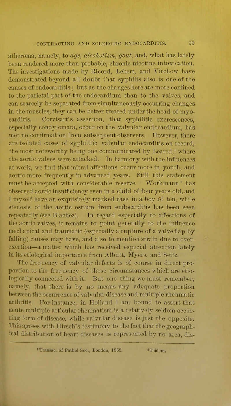 atheroma, namely, to age^ alcoholism, gout, and, what has lately been rendered more than probable, clu'onic nicotine intoxication. The investigations made by Ricord, Lebert, and Virchow have demonstrated beyond all doubt fiat syphilis also is one of the causes of endocarditis ; but as the changes here are more confined to the parietal part of the endocardium than to the valves, and can scarcely be separated from simultaneously occurring changes in the muscles, they can be better treated under the head of myo- carditis. Corvisart's assertion, that syphilitic excrescences, especially condylomata, occur on the valvular endocardium, has met no confirmation from subsequent observers. However, there are isolated cases of syphilitic valvular endocarditis on record, the most noteworthy being one communicated by Leared,^ where the aortic valves were attacked. In harmony with the influences at work, we find that mitral affections occur more in youth, and aortic more frequently in advanced years. Still this statement must be accepted with considerable reserve. Workmann  has observed aortic insufiiciency even in a child of four years old, and I myself have an exquisitely marked case in a boy 6f ten, while stenosis of the aortic ostium from endocarditis has been seen repeatedly (see Blachez). In regard especiall}'- to affections of the aortic valves, it remains to point generally to the influence mechanical and traumatic (especially a rupture of a valve flap by falling) causes may have, and also to mention strain due to over- exertion—a matter which has received especial attention lately in its etiological importance from Albutt, Myers, and Seitz. The frequency of valvular defects is of course in direct pro- portion to the frequency of those circumstances which are etio- logically connected with it. But one thing we must remember, namely, that there is by no means any adequate proportion between the occurrence of valvular disease and multiple rheumatic arthritis. For instance, in Holland I am bound to assert that acute multiple articular rheumatism is a relatively seldom occur- ring form of disease, while valvular disease is Just the opposite. Tliis agrees with Hirsch's testimony to the fact that the geograph- ical distribution of heart diseases is represented by no area, dis- ' Transac. of Pathol Soc, London, 1868. ' ibidem.